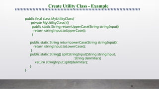 90
Create Utility Class - Example
public final class MyUtilityClass{
private MyUtilityClass(){}
public static String returnUpperCase(String stringInput){
return stringInput.toUpperCase();
}
public static String returnLowerCase(String stringInput){
return stringInput.toLowerCase();
}
public static String[] splitStringInput(String stringInput,
String delimiter){
return stringInput.split(delimiter);
}
}
 