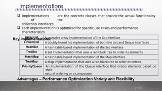  Implementations are the concrete classes that provide the actual functionality
of the
collection interfaces.
 Each implementation is optimized for specific use cases and performance
characteristics.
Key Implementations:
Implementations
7/19/202
4
Advantages – Performance Optimization Variety and Flexibility
ArrayList A resizable array implementation of the List interface
LinkedList A doubly-linked list implementation of both the List and Deque interfaces
HashSet A hash table-based implementation of the Set interface
TreeSet A Set implementation that uses a red-black tree to order its elements
HashMap A hash table-based implementation of the Map interface
TreeMap A Map implementation that uses a red-black tree to order its entries
PriorityQueue An implementation of the Queue interface that orders elements based on
their
natural ordering or a comparator
 