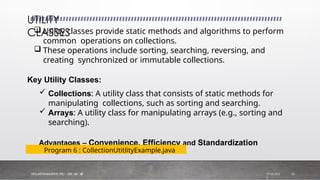  Utility classes provide static methods and algorithms to perform
common operations on collections.
 These operations include sorting, searching, reversing, and
creating synchronized or immutable collections.
Key Utility Classes:
 Collections: A utility class that consists of static methods for
manipulating collections, such as sorting and searching.
 Arrays: A utility class for manipulating arrays (e.g., sorting and
searching).
Advantages – Convenience, Efficiency and Standardization
UTILITY
CLASSES
Program 6 : CollectionUtitlityExample.java
7/18/202
4
Dfi.K.SATHIYAMUfiTHY, PTU - FDP ON AJP 16
 