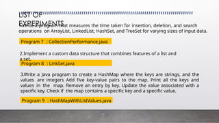 1.Write a program that measures the time taken for insertion, deletion, and search
operations on ArrayList, LinkedList, HashSet, and TreeSet for varying sizes of input data.
LIST OF
EXPERIMENTS
3.Write a Java program to create a HashMap where the keys are strings, and the
values are integers Add five key-value pairs to the map. Print all the keys and
values in the map. Remove an entry by key. Update the value associated with a
specific key. Check if the map contains a specific key and a specific value.
Program 7 : CollectionPerformance.java
Program 8 : LinkSet.java
2.Implement a custom data structure that combines features of a list and
a set.
Program 9 : HashMapWithListValues.java
 