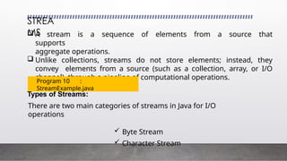 STREA
MS
 A stream is a sequence of elements from a source that
supports
aggregate operations.
 Unlike collections, streams do not store elements; instead, they
convey elements from a source (such as a collection, array, or I/O
channel) through a pipeline of computational operations.
Types of Streams:
There are two main categories of streams in Java for I/O
operations
 Byte Stream
 Character Stream
Program 10 :
StreamExample.java
 