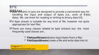 BYTE
STREAM
 Byte streams in Java are designed to provide a convenient way for
handling the input and output of bytes (i.e., units of 8-bits
data). We use them for reading or writing to binary data I/O.
 A byte stream is suitable for any kind of file, however not quite
appropriate for text files
 There are many classes related to byte streams but the most
frequently used classes are ,
 FileInputStream(obtains input bytes from a file)
 FileOutputStream(create a file and write data into it)
Program 11 :
ByteStreamExample.java
 