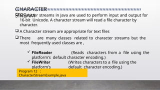 CHARACTER
STREAM
 Character streams in Java are used to perform input and output for
16-bit Unicode. A character stream will read a file character by
character.
 A Character stream are appropriate for text files
 There are many classes related to character streams but the
most frequently used classes are ,
 FileReader (Reads characters from a file using the
platform's default character encoding.)
 FileWriter (Writes characters to a file using the
platform's default character encoding.)
Program 12 :
CharacterStreamExample.java
 