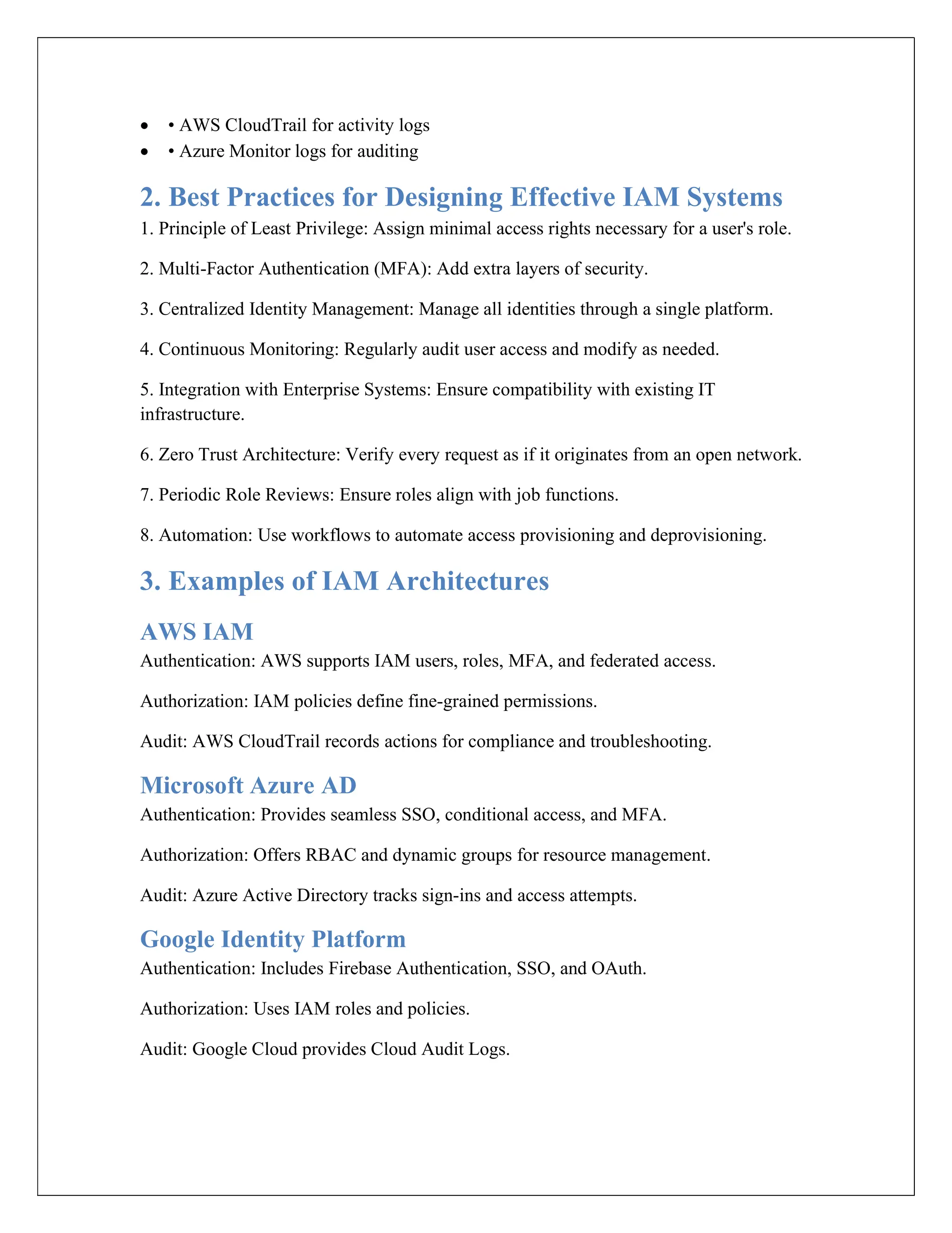  • AWS CloudTrail for activity logs
 • Azure Monitor logs for auditing
2. Best Practices for Designing Effective IAM Systems
1. Principle of Least Privilege: Assign minimal access rights necessary for a user's role.
2. Multi-Factor Authentication (MFA): Add extra layers of security.
3. Centralized Identity Management: Manage all identities through a single platform.
4. Continuous Monitoring: Regularly audit user access and modify as needed.
5. Integration with Enterprise Systems: Ensure compatibility with existing IT
infrastructure.
6. Zero Trust Architecture: Verify every request as if it originates from an open network.
7. Periodic Role Reviews: Ensure roles align with job functions.
8. Automation: Use workflows to automate access provisioning and deprovisioning.
3. Examples of IAM Architectures
AWS IAM
Authentication: AWS supports IAM users, roles, MFA, and federated access.
Authorization: IAM policies define fine-grained permissions.
Audit: AWS CloudTrail records actions for compliance and troubleshooting.
Microsoft Azure AD
Authentication: Provides seamless SSO, conditional access, and MFA.
Authorization: Offers RBAC and dynamic groups for resource management.
Audit: Azure Active Directory tracks sign-ins and access attempts.
Google Identity Platform
Authentication: Includes Firebase Authentication, SSO, and OAuth.
Authorization: Uses IAM roles and policies.
Audit: Google Cloud provides Cloud Audit Logs.
 