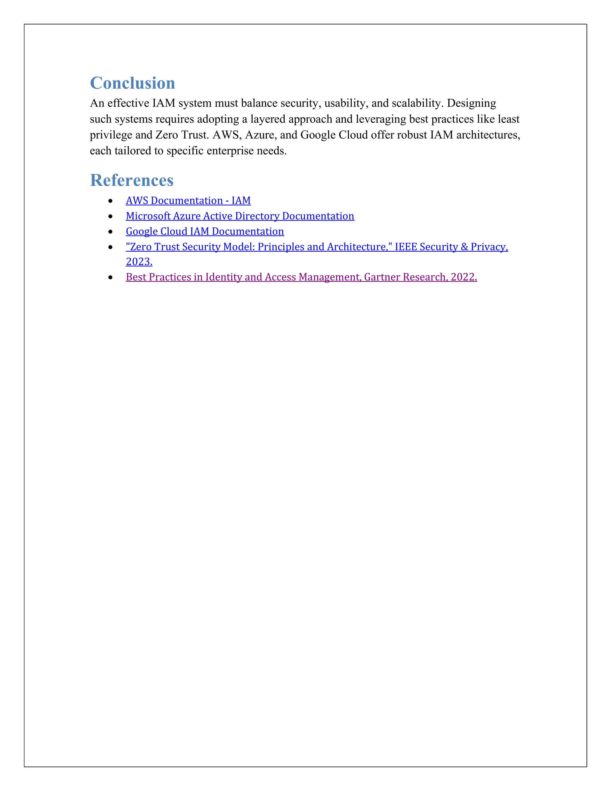Conclusion
An effective IAM system must balance security, usability, and scalability. Designing
such systems requires adopting a layered approach and leveraging best practices like least
privilege and Zero Trust. AWS, Azure, and Google Cloud offer robust IAM architectures,
each tailored to specific enterprise needs.
References
 AWS Documentation - IAM
 Microsoft Azure Active Directory Documentation
 Google Cloud IAM Documentation
 "Zero Trust Security Model: Principles and Architecture," IEEE Security & Privacy,
2023.
 Best Practices in Identity and Access Management, Gartner Research, 2022.
 