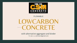 LOWCARBON
CONCRETE
FLOWABLE
with alternative aggregate and binder
YL Lee FCSM ashmann@gmail.com
lowcarbon.my 1
 