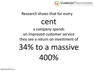 Research shows that for everycenta company spends on improved customer service they see a return on investment of 34% to a massive 400%www.sarocks.co.za