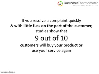 If you resolve a complaint quickly & with little fuss on the part of the customer, studies show that 9 out of 10 customers will buy your product or use your service again,[object Object],www.sarocks.co.za,[object Object]