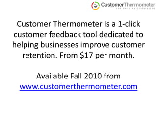 Customer Thermometer is a 1-click customer feedback tool dedicated to helping businesses improve customer retention. From $17 per month.Available Fall 2010 from www.customerthermometer.com