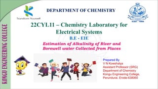DEPARTMENT OF CHEMISTRY
22CYL11 – Chemistry Laboratory for
Electrical Systems
B.E - EIE
Prepared By
V N Kowshalya
Assistant Professor (SRG)
Department of Chemistry
Kongu Engineering College,
Perundurai, Erode-638060
Estimation of Alkalinity of River and
Borewell water Collected from Places
 