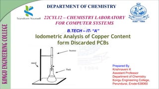 DEPARTMENT OF CHEMISTRY
22CYL12 – CHEMISTRY LABORATORY
FOR COMPUTER SYSTEMS
Prepared By
Krishnaveni K
Assistant Professor
Department of Chemistry
Kongu Engineering College,
Perundurai, Erode-638060
B.TECH – IT- “A”
Iodometric Analysis of Copper Content
form Discarded PCBs
 