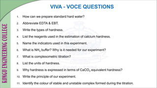 VIVA - VOCE QUESTIONS
1. How can we prepare standard hard water?
2. Abbreviate EDTA & EBT.
3. Write the types of hardness.
4. List the reagents used in the estimation of calcium hardness.
5. Name the indicators used in this experiment.
6. What is NH3 buffer? Why is it needed for our experiment?
7. What is complexometric titration?
8. List the units of hardness.
9. Why hardness is expressed in terms of CaCO3 equivalent hardness?
10. Write the principle of our experiment.
11. Identify the colour of stable and unstable complex formed during the titration.
 