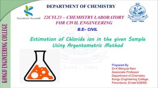 DEPARTMENT OF CHEMISTRY
22CYL23 – CHEMISTRY LABORATORY
FOR CIVIL ENGINEERING
Prepared By
Dr.K.Manjula Rani
Assiociate Professor
Department of Chemistry
Kongu Engineering College,
Perundurai, Erode-638060
B.E– CIVIL
Estimation of Chloride ion in the given Sample
Using Argentometric Method
 