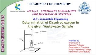DEPARTMENT OF CHEMISTRY
22CYL22 – CHEMISTRY LABORATORY
FOR MECHANICAL SYSTEMS
Prepared By
Krishnaveni K
Assistant Professor
Department of Chemistry
Kongu Engineering College,
Perundurai, Erode-638060
B.E – Automobile Engineering
Determination of Dissolved oxygen in
the given Wastewater Sample
 
