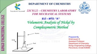 DEPARTMENT OF CHEMISTRY
22CYL22 – CHEMISTRY LABORATORY
FOR MECHANICAL SYSTEMS
Prepared By
Krishnaveni K
Assistant Professor
Department of Chemistry
Kongu Engineering College,
Perundurai, Erode-638060
B.E – MTS- “A”
Volumetric Analysis of Nickel by
Complexometric Method
 