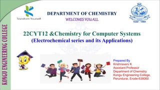 DEPARTMENT OF CHEMISTRY
WELCOMES YOUALL
22CYT12 &Chemistry for Computer Systems
(Electrochemical series and its Applications)
Prepared By
Krishnaveni K
Assistant Professor
Department of Chemistry
Kongu Engineering College,
Perundurai, Erode-638060
 