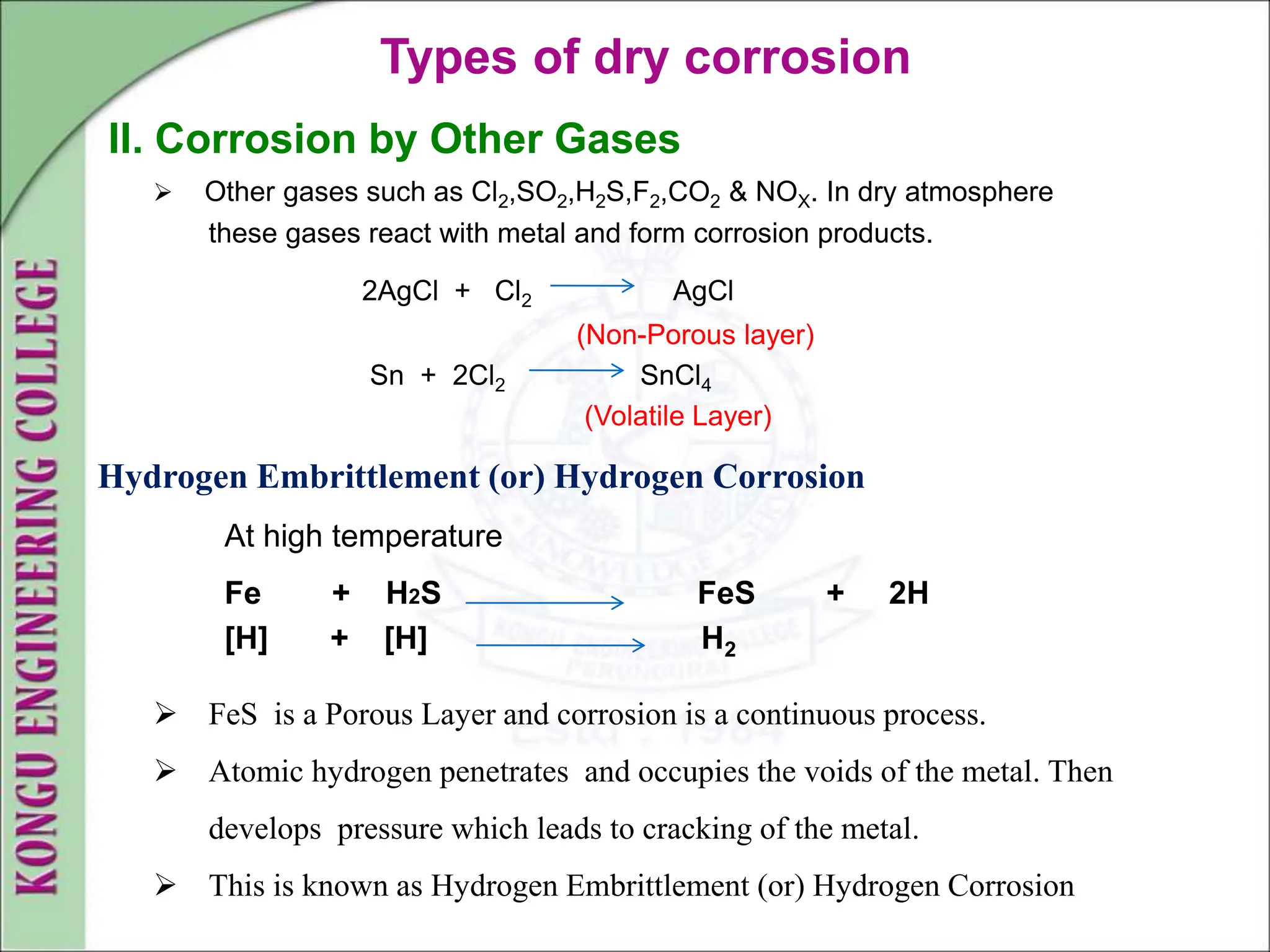 Types of dry corrosion
II. Corrosion by Other Gases
 Other gases such as Cl2,SO2,H2S,F2,CO2 & NOX. In dry atmosphere
these gases react with metal and form corrosion products.
2AgCl + Cl2 AgCl
(Non-Porous layer)
Sn + 2Cl2 SnCl4
(Volatile Layer)
Hydrogen Embrittlement (or) Hydrogen Corrosion
At high temperature
Fe + H2S FeS + 2H
[H] + [H] H2
 FeS is a Porous Layer and corrosion is a continuous process.
 Atomic hydrogen penetrates and occupies the voids of the metal. Then
develops pressure which leads to cracking of the metal.
 This is known as Hydrogen Embrittlement (or) Hydrogen Corrosion
 
