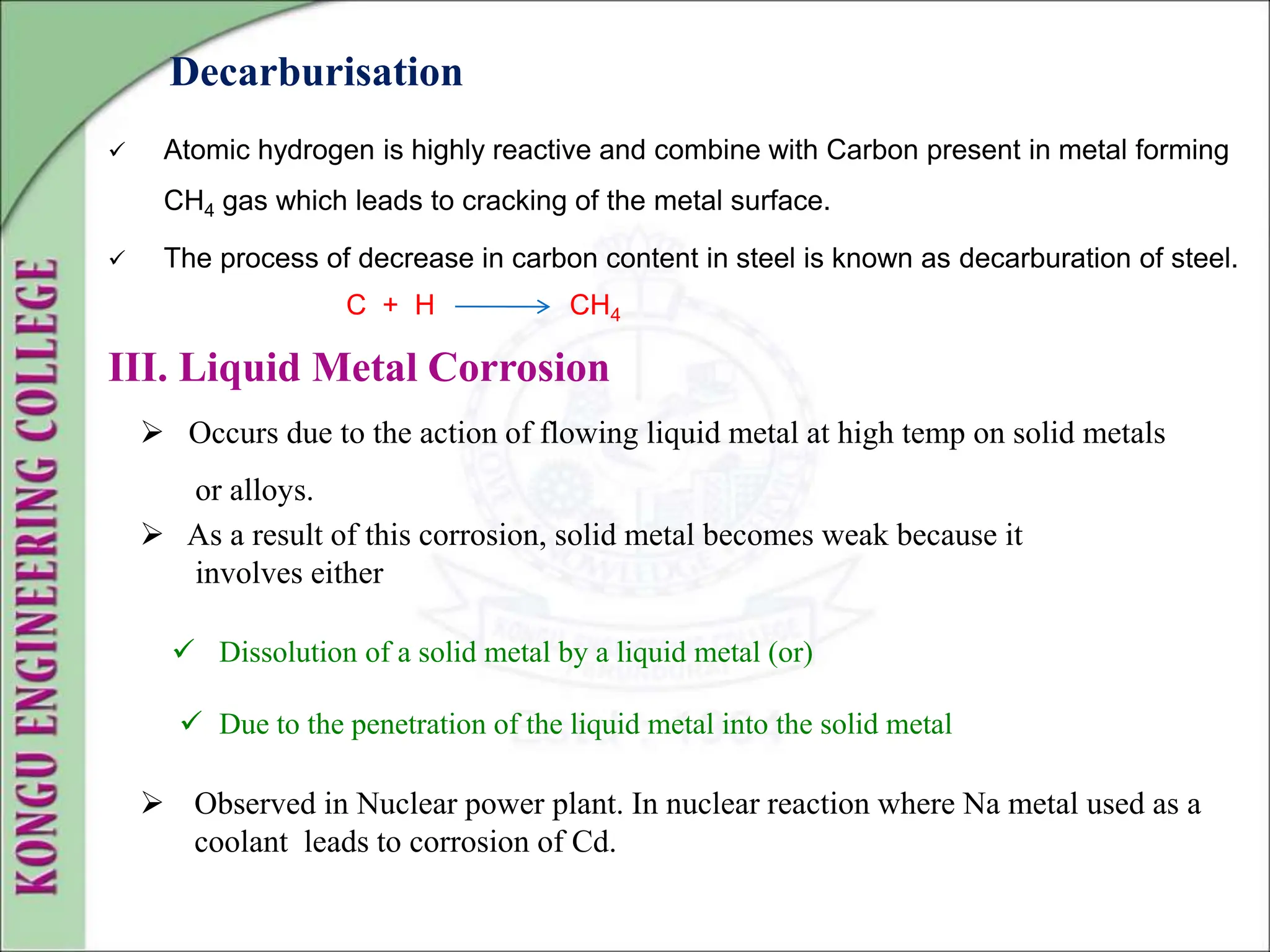 Decarburisation
 Atomic hydrogen is highly reactive and combine with Carbon present in metal forming
CH4 gas which leads to cracking of the metal surface.
 The process of decrease in carbon content in steel is known as decarburation of steel.
C + H CH4
III. Liquid Metal Corrosion
 Occurs due to the action of flowing liquid metal at high temp on solid metals
or alloys.
 As a result of this corrosion, solid metal becomes weak because it
involves either
 Dissolution of a solid metal by a liquid metal (or)
 Due to the penetration of the liquid metal into the solid metal
 Observed in Nuclear power plant. In nuclear reaction where Na metal used as a
coolant leads to corrosion of Cd.
 