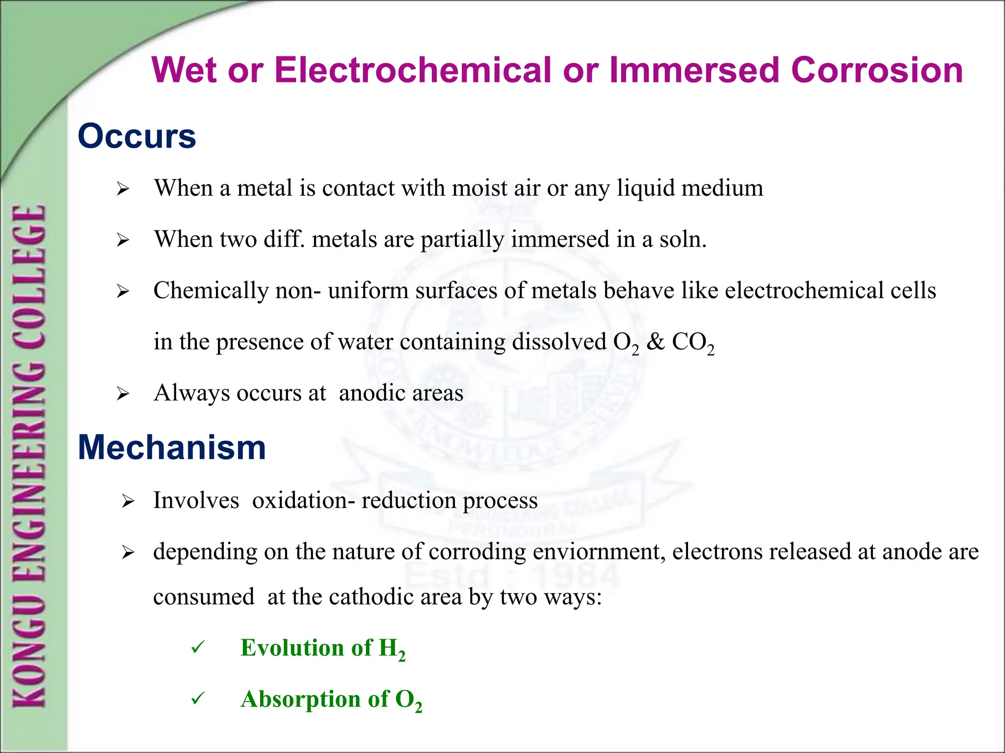 Wet or Electrochemical or Immersed Corrosion
Occurs
 When a metal is contact with moist air or any liquid medium
 When two diff. metals are partially immersed in a soln.
 Chemically non- uniform surfaces of metals behave like electrochemical cells
in the presence of water containing dissolved O2 & CO2
 Always occurs at anodic areas
Mechanism
 Involves oxidation- reduction process
 depending on the nature of corroding enviornment, electrons released at anode are
consumed at the cathodic area by two ways:
 Evolution of H2
 Absorption of O2
 