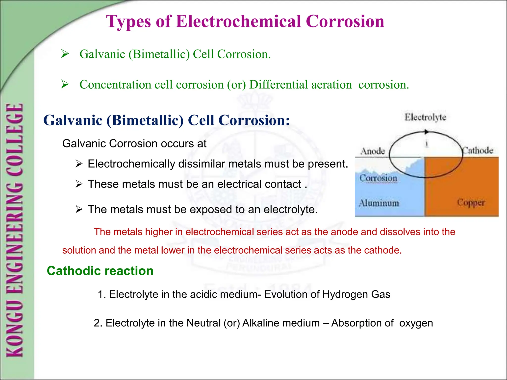 Types of Electrochemical Corrosion
 Galvanic (Bimetallic) Cell Corrosion.
 Concentration cell corrosion (or) Differential aeration corrosion.
Galvanic (Bimetallic) Cell Corrosion:
Galvanic Corrosion occurs at
 Electrochemically dissimilar metals must be present.
 These metals must be an electrical contact .
 The metals must be exposed to an electrolyte.
The metals higher in electrochemical series act as the anode and dissolves into the
solution and the metal lower in the electrochemical series acts as the cathode.
Cathodic reaction
1. Electrolyte in the acidic medium- Evolution of Hydrogen Gas
2. Electrolyte in the Neutral (or) Alkaline medium – Absorption of oxygen
 