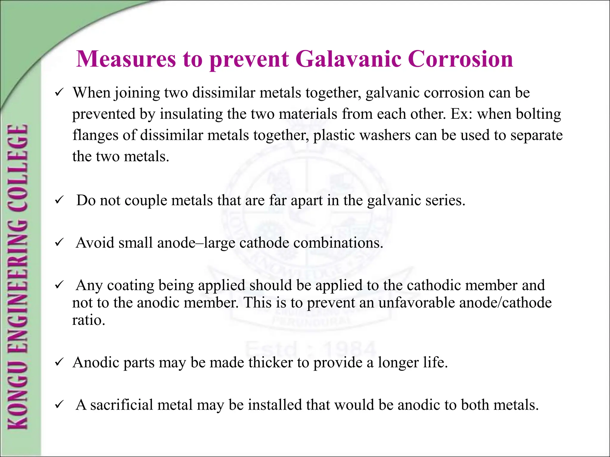 Measures to prevent Galavanic Corrosion
 When joining two dissimilar metals together, galvanic corrosion can be
prevented by insulating the two materials from each other. Ex: when bolting
flanges of dissimilar metals together, plastic washers can be used to separate
the two metals.
 Do not couple metals that are far apart in the galvanic series.
 Avoid small anode–large cathode combinations.
 Any coating being applied should be applied to the cathodic member and
not to the anodic member. This is to prevent an unfavorable anode/cathode
ratio.
 Anodic parts may be made thicker to provide a longer life.
 A sacrificial metal may be installed that would be anodic to both metals.
 