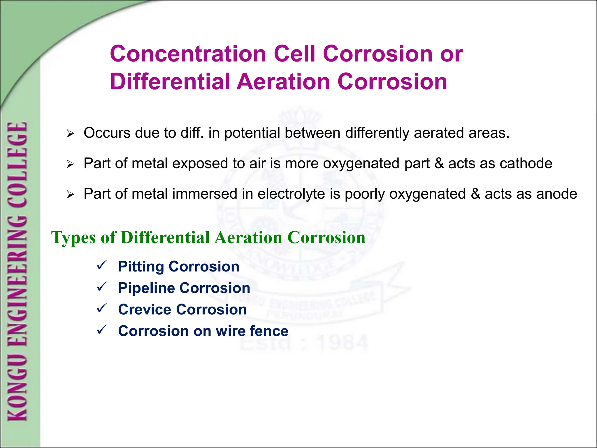 Concentration Cell Corrosion or
Differential Aeration Corrosion
 Occurs due to diff. in potential between differently aerated areas.
 Part of metal exposed to air is more oxygenated part & acts as cathode
 Part of metal immersed in electrolyte is poorly oxygenated & acts as anode
Types of Differential Aeration Corrosion
 Pitting Corrosion
 Pipeline Corrosion
 Crevice Corrosion
 Corrosion on wire fence
 
