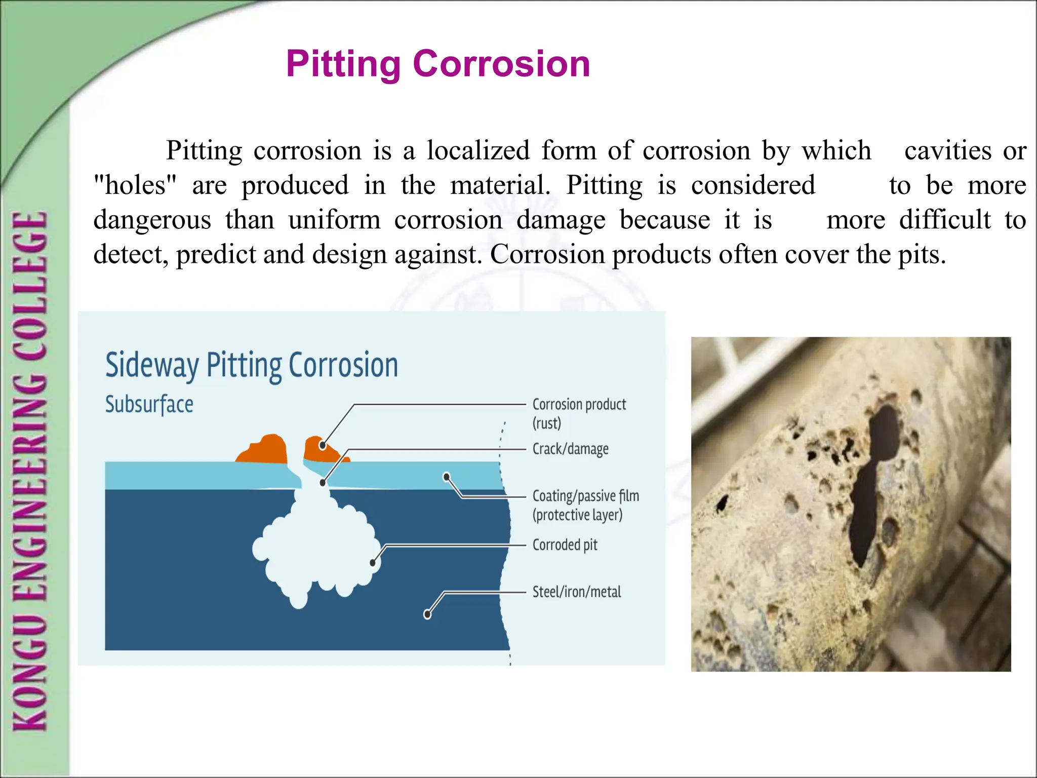 Pitting Corrosion
Pitting corrosion is a localized form of corrosion by which cavities or
"holes" are produced in the material. Pitting is considered to be more
dangerous than uniform corrosion damage because it is more difficult to
detect, predict and design against. Corrosion products often cover the pits.
 