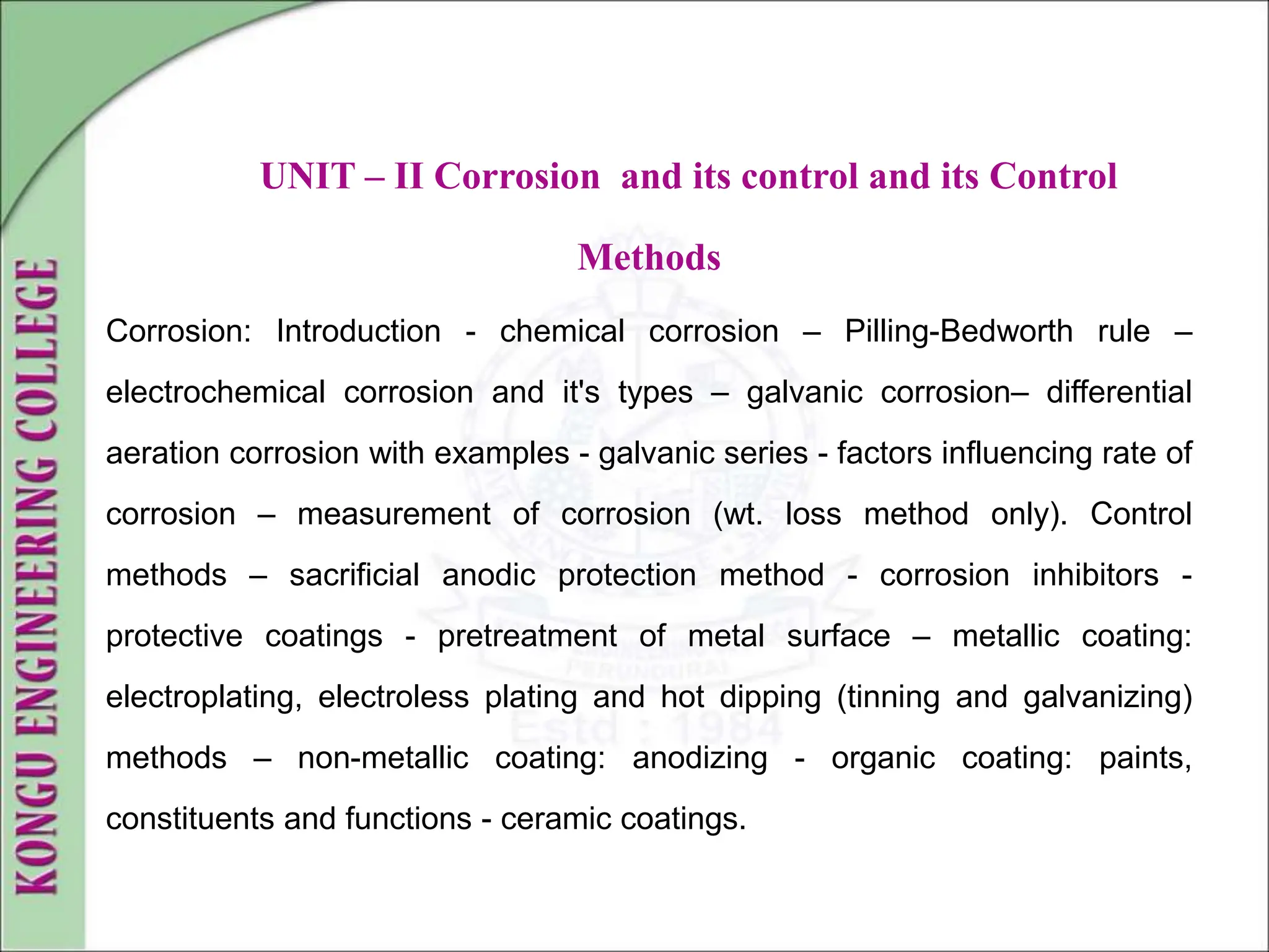UNIT – II Corrosion and its control and its Control
Methods
Corrosion: Introduction - chemical corrosion – Pilling-Bedworth rule –
electrochemical corrosion and it's types – galvanic corrosion– differential
aeration corrosion with examples - galvanic series - factors influencing rate of
corrosion – measurement of corrosion (wt. loss method only). Control
methods – sacrificial anodic protection method - corrosion inhibitors -
protective coatings - pretreatment of metal surface – metallic coating:
electroplating, electroless plating and hot dipping (tinning and galvanizing)
methods – non-metallic coating: anodizing - organic coating: paints,
constituents and functions - ceramic coatings.
 