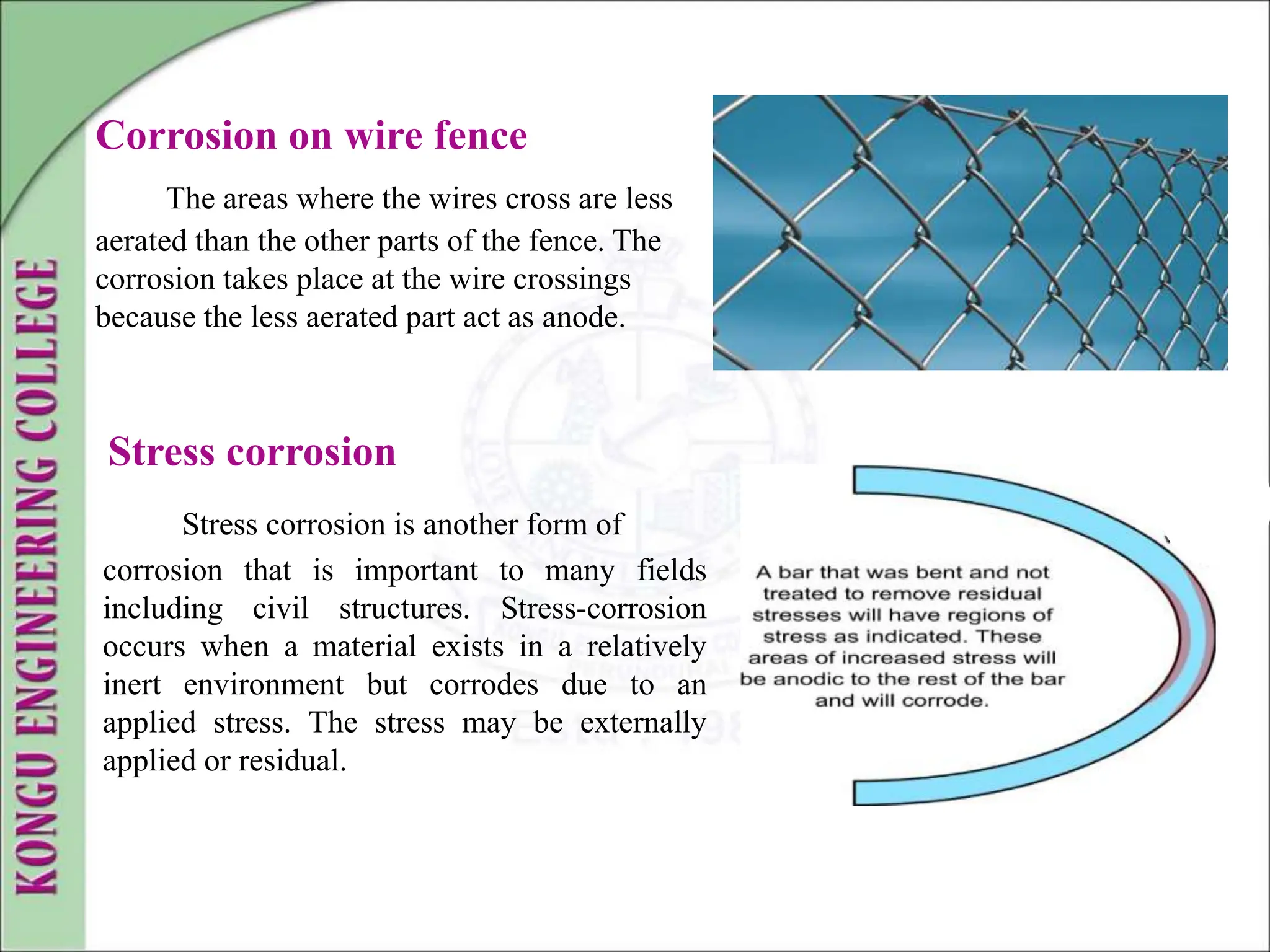 Corrosion on wire fence
The areas where the wires cross are less
aerated than the other parts of the fence. The
corrosion takes place at the wire crossings
because the less aerated part act as anode.
Stress corrosion
Stress corrosion is another form of
corrosion that is important to many fields
including civil structures. Stress-corrosion
occurs when a material exists in a relatively
inert environment but corrodes due to an
applied stress. The stress may be externally
applied or residual.
 