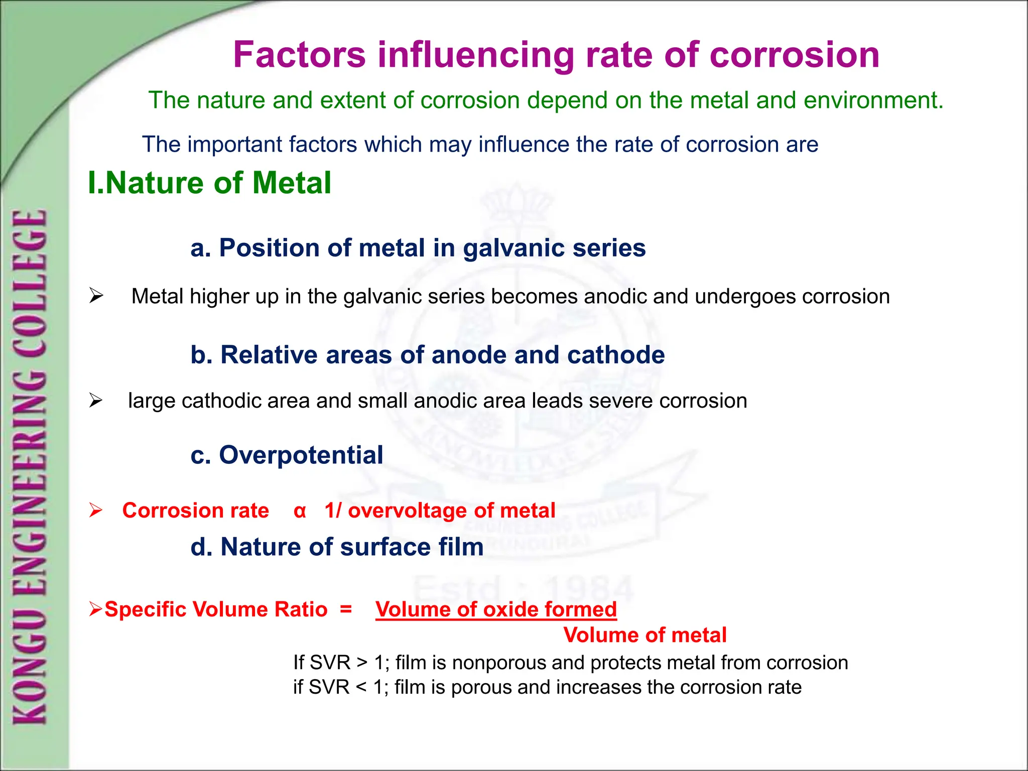 Factors influencing rate of corrosion
The nature and extent of corrosion depend on the metal and environment.
The important factors which may influence the rate of corrosion are
I.Nature of Metal
a. Position of metal in galvanic series
 Metal higher up in the galvanic series becomes anodic and undergoes corrosion
b. Relative areas of anode and cathode
 large cathodic area and small anodic area leads severe corrosion
c. Overpotential
 Corrosion rate α 1/ overvoltage of metal
d. Nature of surface film
Specific Volume Ratio = Volume of oxide formed
Volume of metal
If SVR > 1; film is nonporous and protects metal from corrosion
if SVR < 1; film is porous and increases the corrosion rate
 