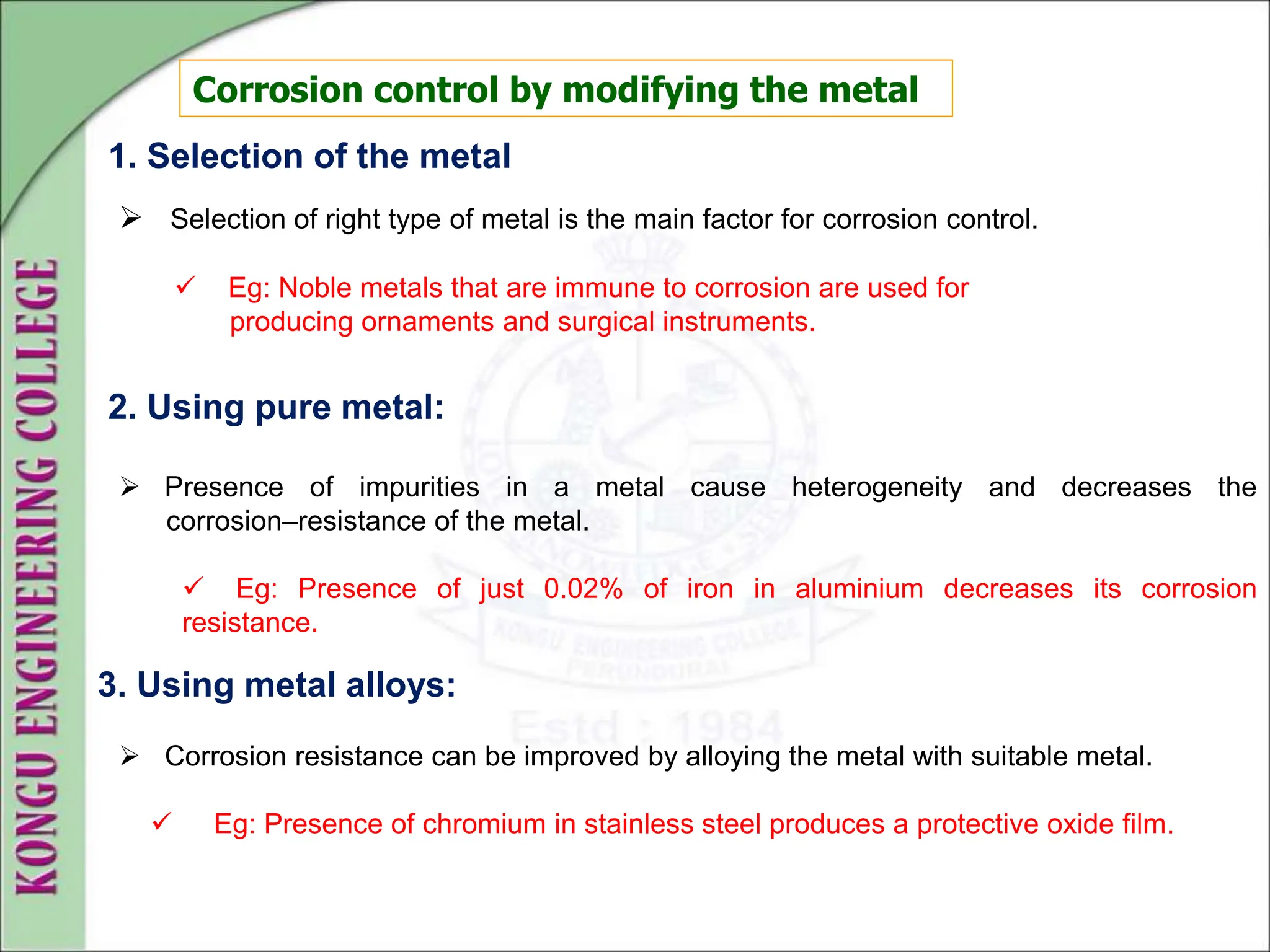 Corrosion control by modifying the metal
1. Selection of the metal
 Selection of right type of metal is the main factor for corrosion control.
 Eg: Noble metals that are immune to corrosion are used for
producing ornaments and surgical instruments.
 Presence of impurities in a metal cause heterogeneity and decreases the
corrosion–resistance of the metal.
 Eg: Presence of just 0.02% of iron in aluminium decreases its corrosion
resistance.
2. Using pure metal:
3. Using metal alloys:
 Corrosion resistance can be improved by alloying the metal with suitable metal.
 Eg: Presence of chromium in stainless steel produces a protective oxide film.
 