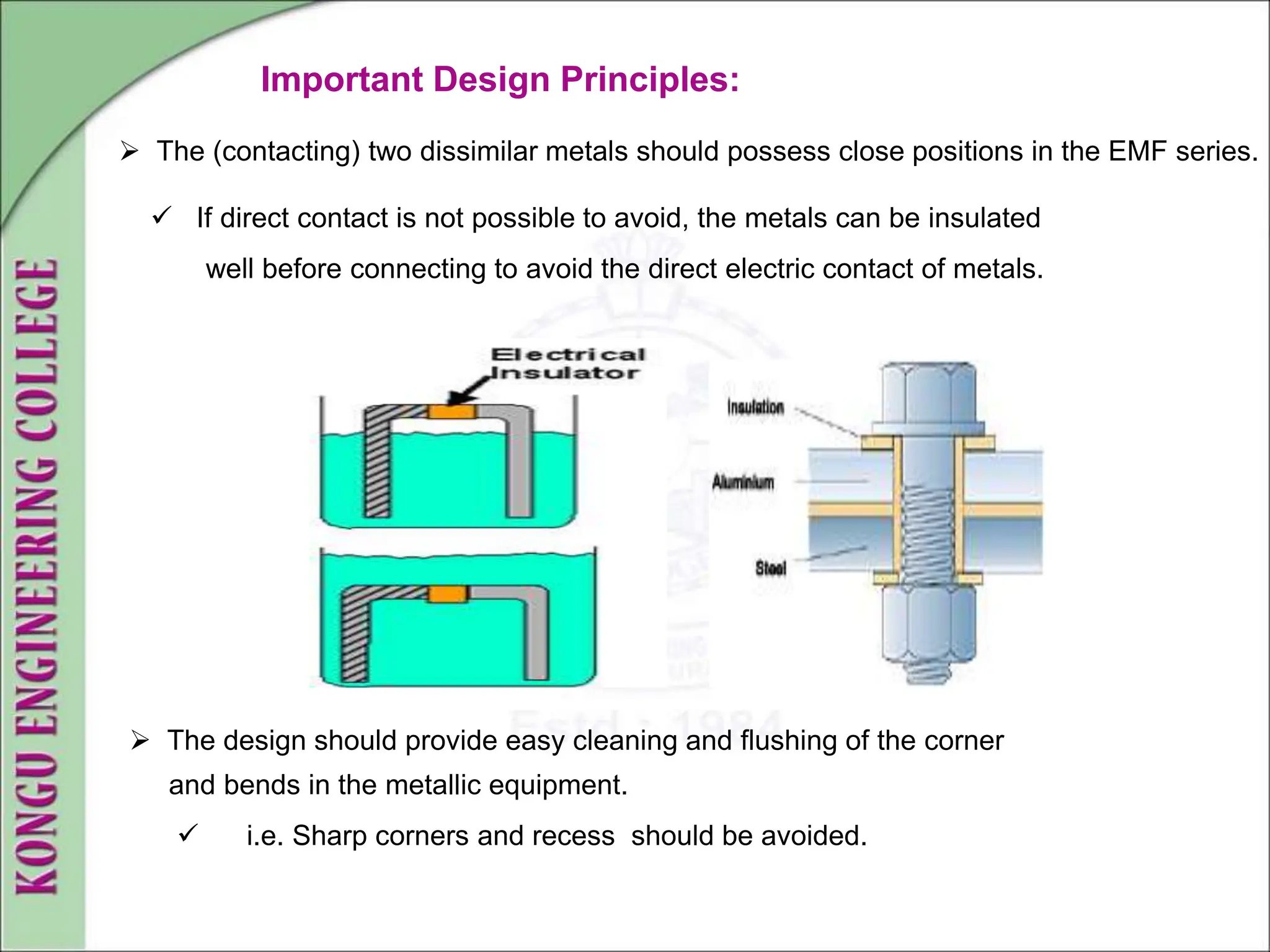  The (contacting) two dissimilar metals should possess close positions in the EMF series.
 If direct contact is not possible to avoid, the metals can be insulated
well before connecting to avoid the direct electric contact of metals.
 The design should provide easy cleaning and flushing of the corner
and bends in the metallic equipment.
 i.e. Sharp corners and recess should be avoided.
Important Design Principles:
 