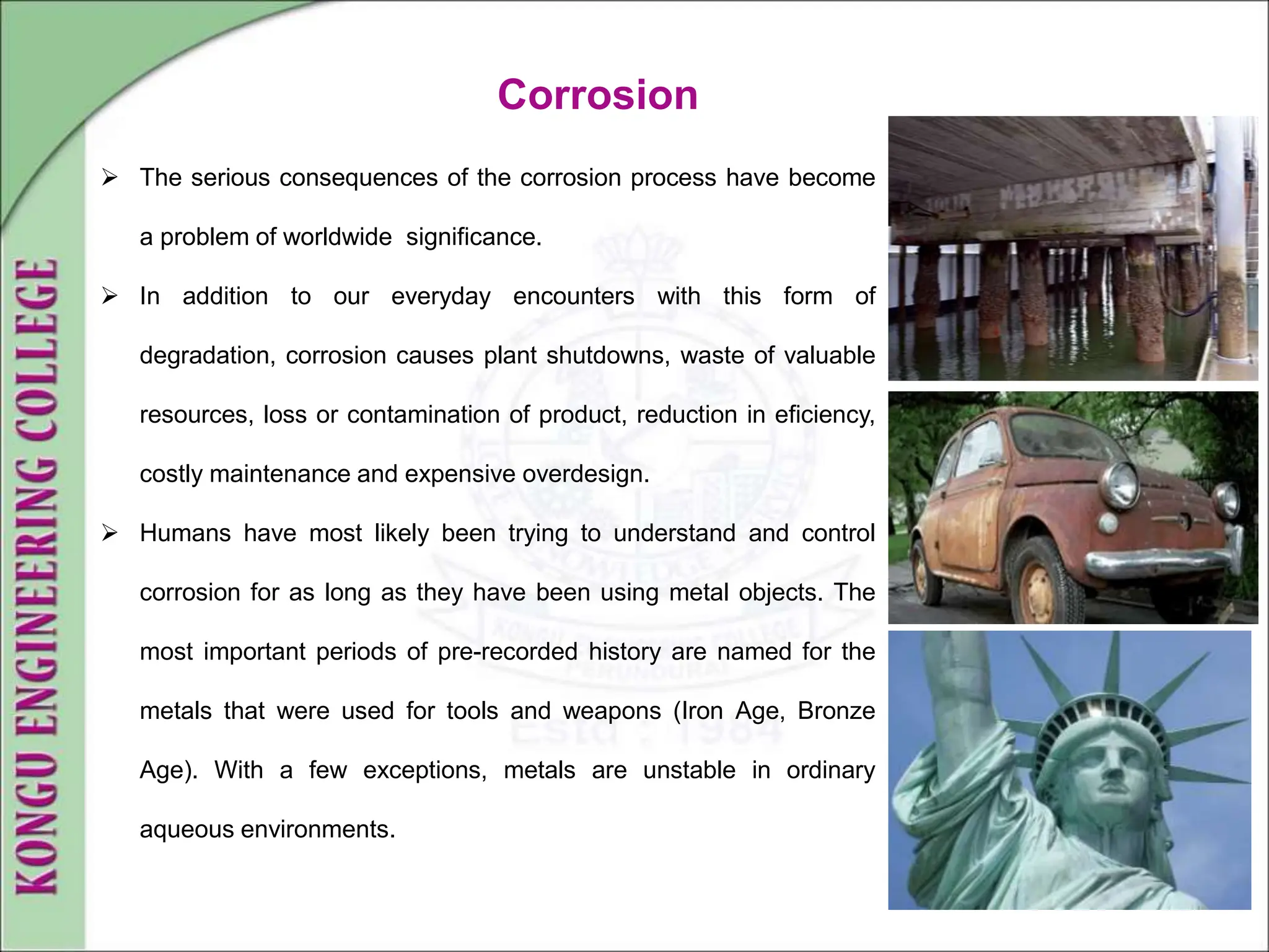  The serious consequences of the corrosion process have become
a problem of worldwide significance.
 In addition to our everyday encounters with this form of
degradation, corrosion causes plant shutdowns, waste of valuable
resources, loss or contamination of product, reduction in eficiency,
costly maintenance and expensive overdesign.
 Humans have most likely been trying to understand and control
corrosion for as long as they have been using metal objects. The
most important periods of pre-recorded history are named for the
metals that were used for tools and weapons (Iron Age, Bronze
Age). With a few exceptions, metals are unstable in ordinary
aqueous environments.
Corrosion
 