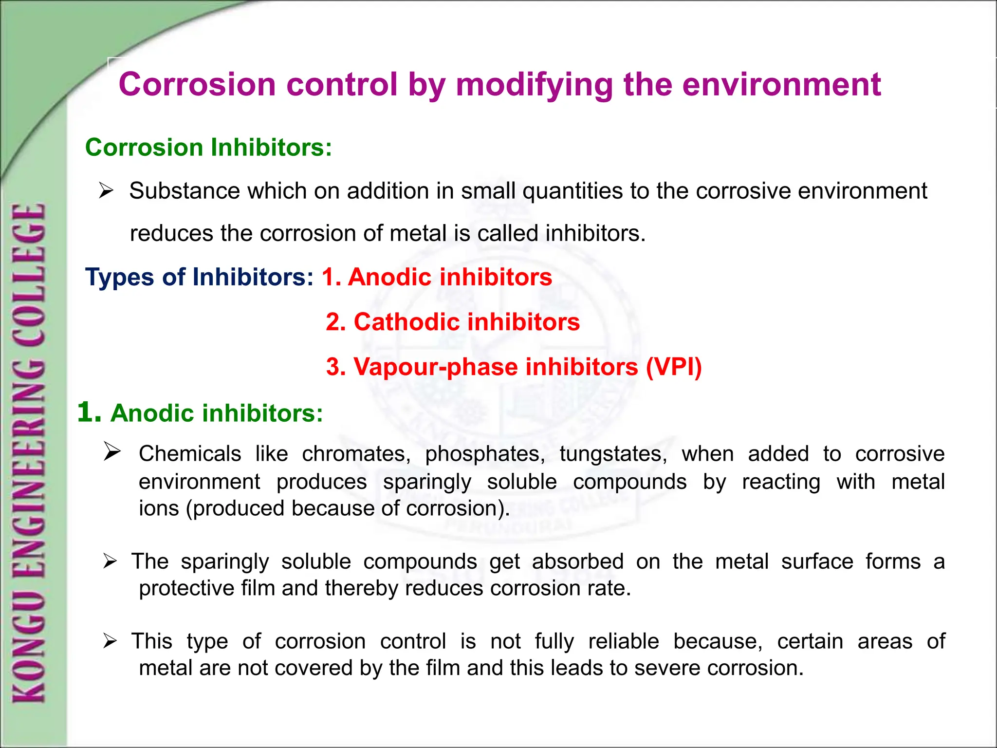 Corrosion control by modifying the environment
Corrosion Inhibitors:
 Substance which on addition in small quantities to the corrosive environment
reduces the corrosion of metal is called inhibitors.
Types of Inhibitors: 1. Anodic inhibitors
2. Cathodic inhibitors
3. Vapour-phase inhibitors (VPI)
1. Anodic inhibitors:
 Chemicals like chromates, phosphates, tungstates, when added to corrosive
environment produces sparingly soluble compounds by reacting with metal
ions (produced because of corrosion).
 The sparingly soluble compounds get absorbed on the metal surface forms a
protective film and thereby reduces corrosion rate.
 This type of corrosion control is not fully reliable because, certain areas of
metal are not covered by the film and this leads to severe corrosion.
 