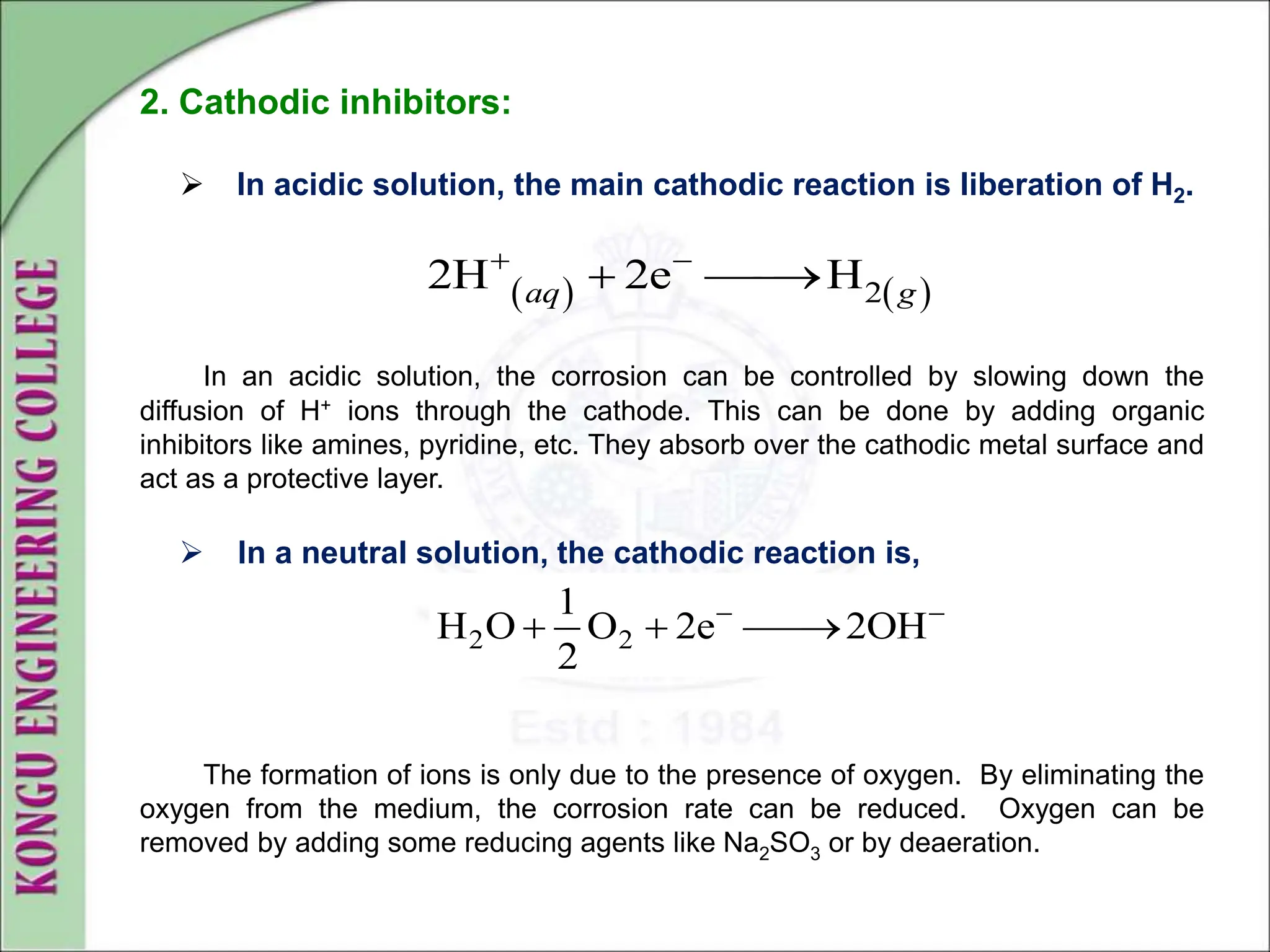 2. Cathodic inhibitors:
 In acidic solution, the main cathodic reaction is liberation of H2.
In an acidic solution, the corrosion can be controlled by slowing down the
diffusion of H+ ions through the cathode. This can be done by adding organic
inhibitors like amines, pyridine, etc. They absorb over the cathodic metal surface and
act as a protective layer.
 In a neutral solution, the cathodic reaction is,
The formation of ions is only due to the presence of oxygen. By eliminating the
oxygen from the medium, the corrosion rate can be reduced. Oxygen can be
removed by adding some reducing agents like Na2SO3 or by deaeration.
   
2
2H 2e H
aq g
 
 

2 2
1
H O O 2e 2OH
2
 
  

 