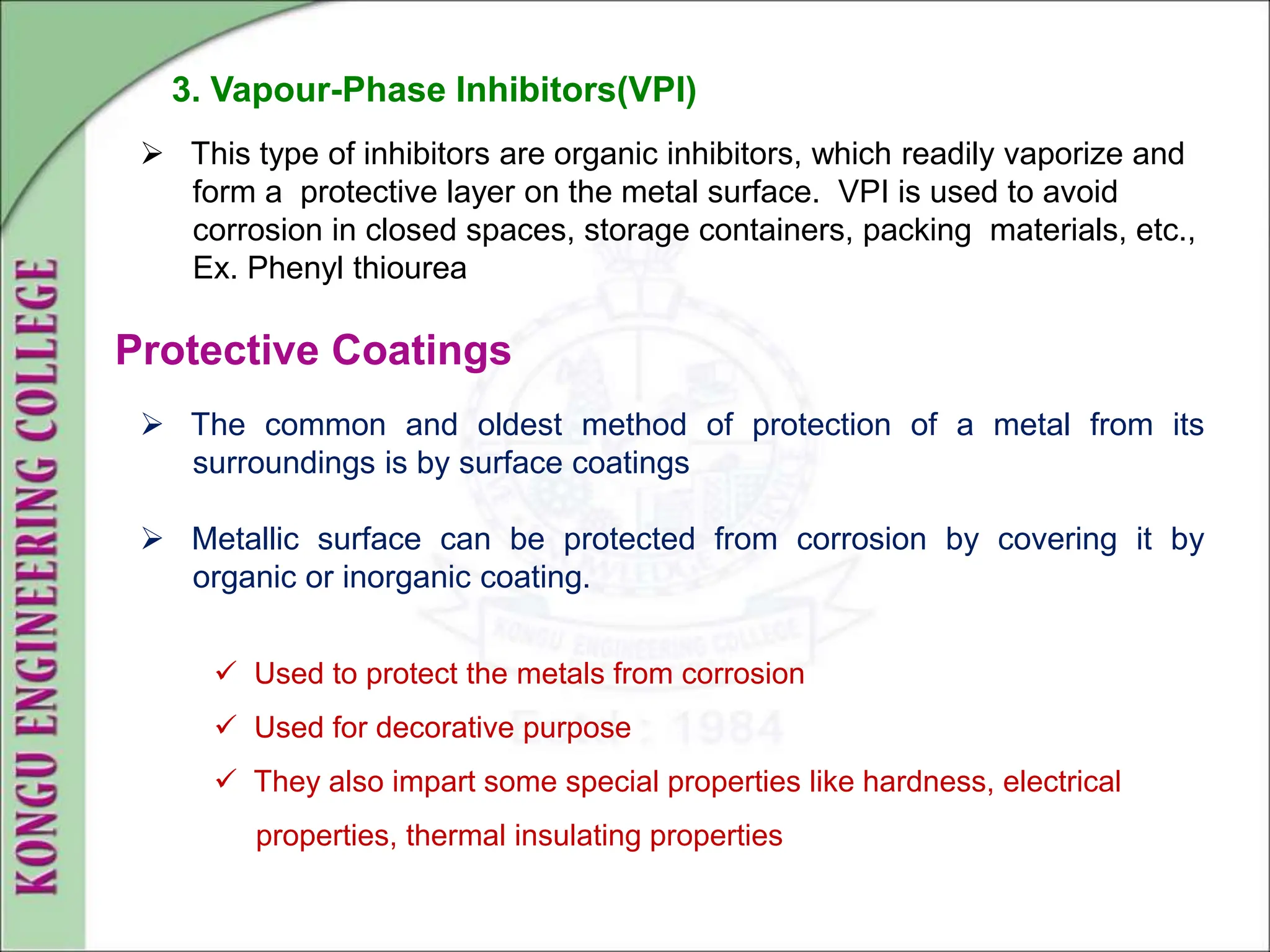  The common and oldest method of protection of a metal from its
surroundings is by surface coatings
 Metallic surface can be protected from corrosion by covering it by
organic or inorganic coating.
3. Vapour-Phase Inhibitors(VPI)
 This type of inhibitors are organic inhibitors, which readily vaporize and
form a protective layer on the metal surface. VPI is used to avoid
corrosion in closed spaces, storage containers, packing materials, etc.,
Ex. Phenyl thiourea
Protective Coatings
 Used to protect the metals from corrosion
 Used for decorative purpose
 They also impart some special properties like hardness, electrical
properties, thermal insulating properties
 