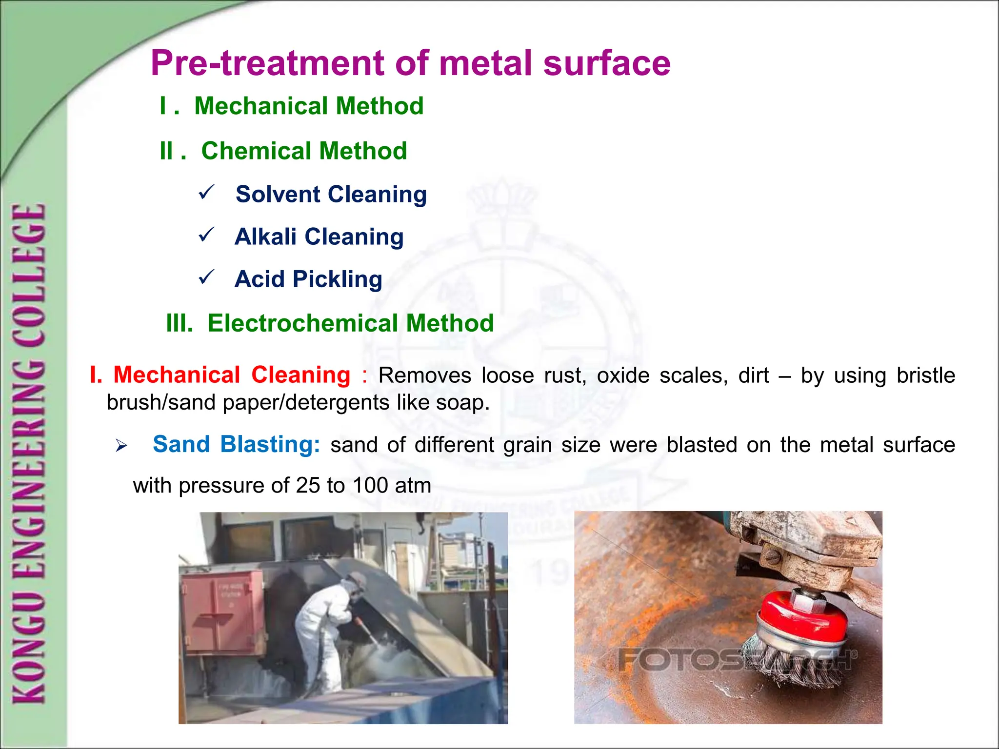 Pre-treatment of metal surface
I. Mechanical Cleaning : Removes loose rust, oxide scales, dirt – by using bristle
brush/sand paper/detergents like soap.
 Sand Blasting: sand of different grain size were blasted on the metal surface
with pressure of 25 to 100 atm
I . Mechanical Method
II . Chemical Method
 Solvent Cleaning
 Alkali Cleaning
 Acid Pickling
III. Electrochemical Method
 