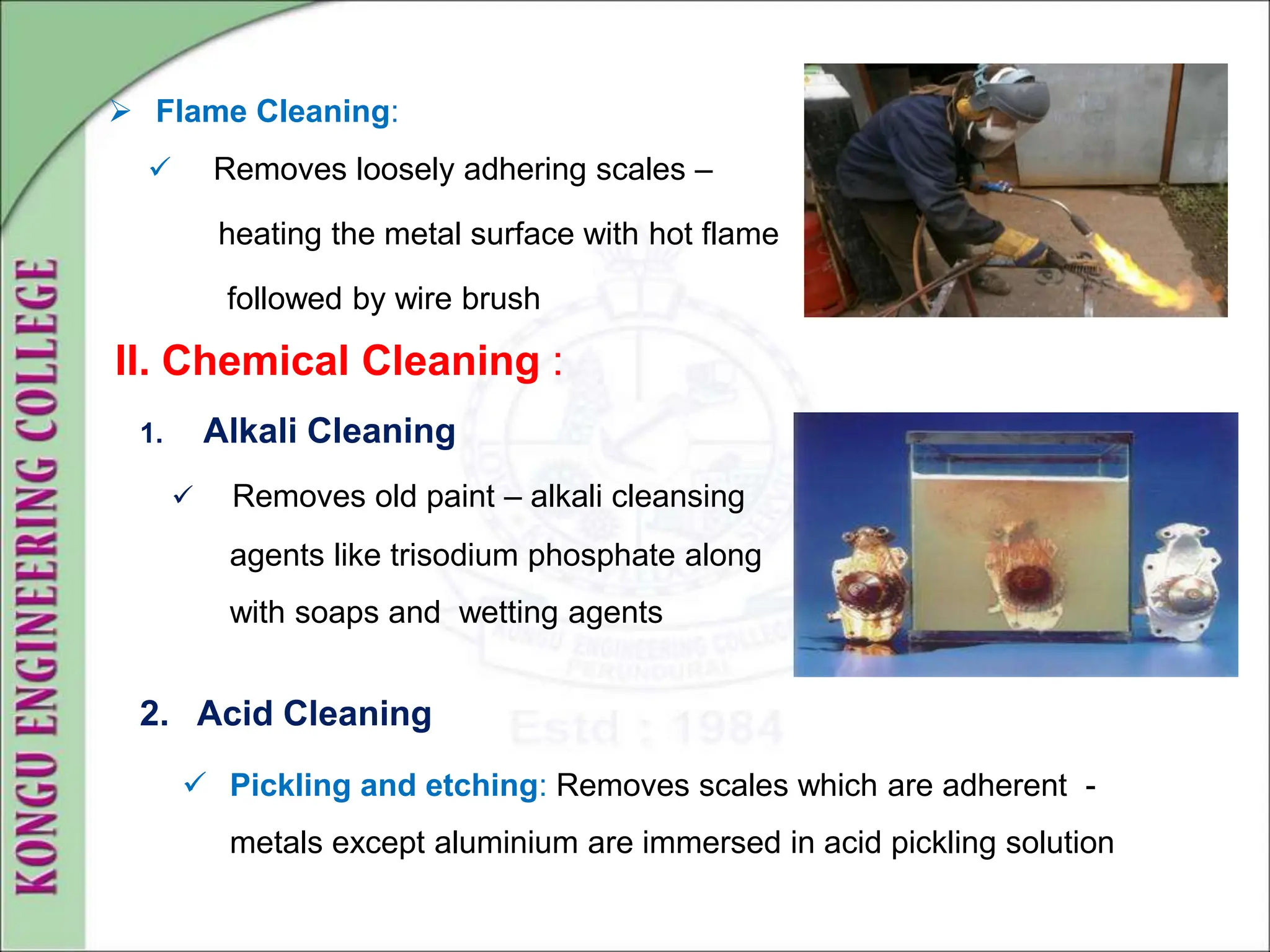 1. Alkali Cleaning
 Removes old paint – alkali cleansing
agents like trisodium phosphate along
with soaps and wetting agents
2. Acid Cleaning
II. Chemical Cleaning :
 Flame Cleaning:
 Removes loosely adhering scales –
heating the metal surface with hot flame
followed by wire brush
 Pickling and etching: Removes scales which are adherent -
metals except aluminium are immersed in acid pickling solution
 