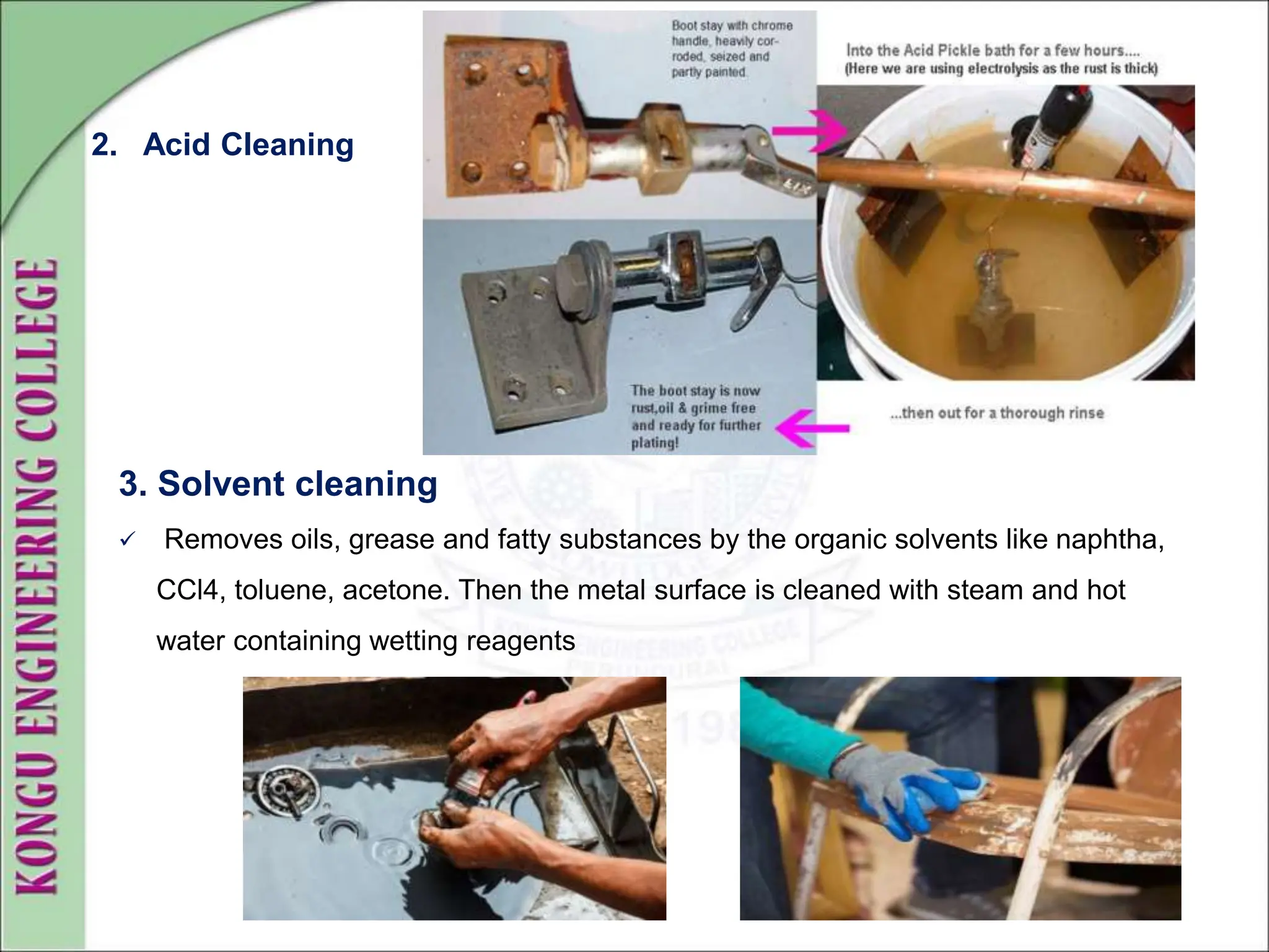 3. Solvent cleaning
 Removes oils, grease and fatty substances by the organic solvents like naphtha,
CCl4, toluene, acetone. Then the metal surface is cleaned with steam and hot
water containing wetting reagents
2. Acid Cleaning
 