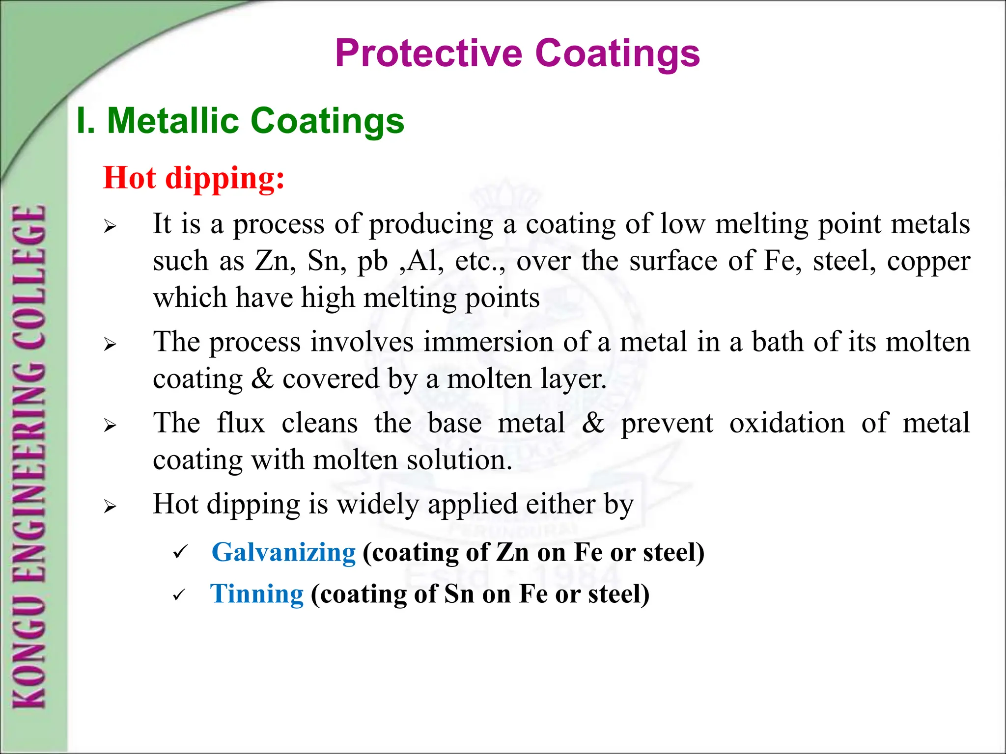 Hot dipping:
 It is a process of producing a coating of low melting point metals
such as Zn, Sn, pb ,Al, etc., over the surface of Fe, steel, copper
which have high melting points
 The process involves immersion of a metal in a bath of its molten
coating & covered by a molten layer.
 The flux cleans the base metal & prevent oxidation of metal
coating with molten solution.
 Hot dipping is widely applied either by
 Galvanizing (coating of Zn on Fe or steel)
 Tinning (coating of Sn on Fe or steel)
Protective Coatings
I. Metallic Coatings
 