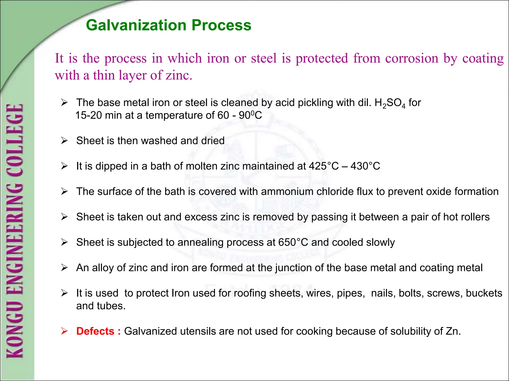It is the process in which iron or steel is protected from corrosion by coating
with a thin layer of zinc.
Galvanization Process
 The base metal iron or steel is cleaned by acid pickling with dil. H2SO4 for
15-20 min at a temperature of 60 - 900C
 Sheet is then washed and dried
 It is dipped in a bath of molten zinc maintained at 425°C – 430°C
 The surface of the bath is covered with ammonium chloride flux to prevent oxide formation
 Sheet is taken out and excess zinc is removed by passing it between a pair of hot rollers
 Sheet is subjected to annealing process at 650°C and cooled slowly
 An alloy of zinc and iron are formed at the junction of the base metal and coating metal
 It is used to protect Iron used for roofing sheets, wires, pipes, nails, bolts, screws, buckets
and tubes.
 Defects : Galvanized utensils are not used for cooking because of solubility of Zn.
 
