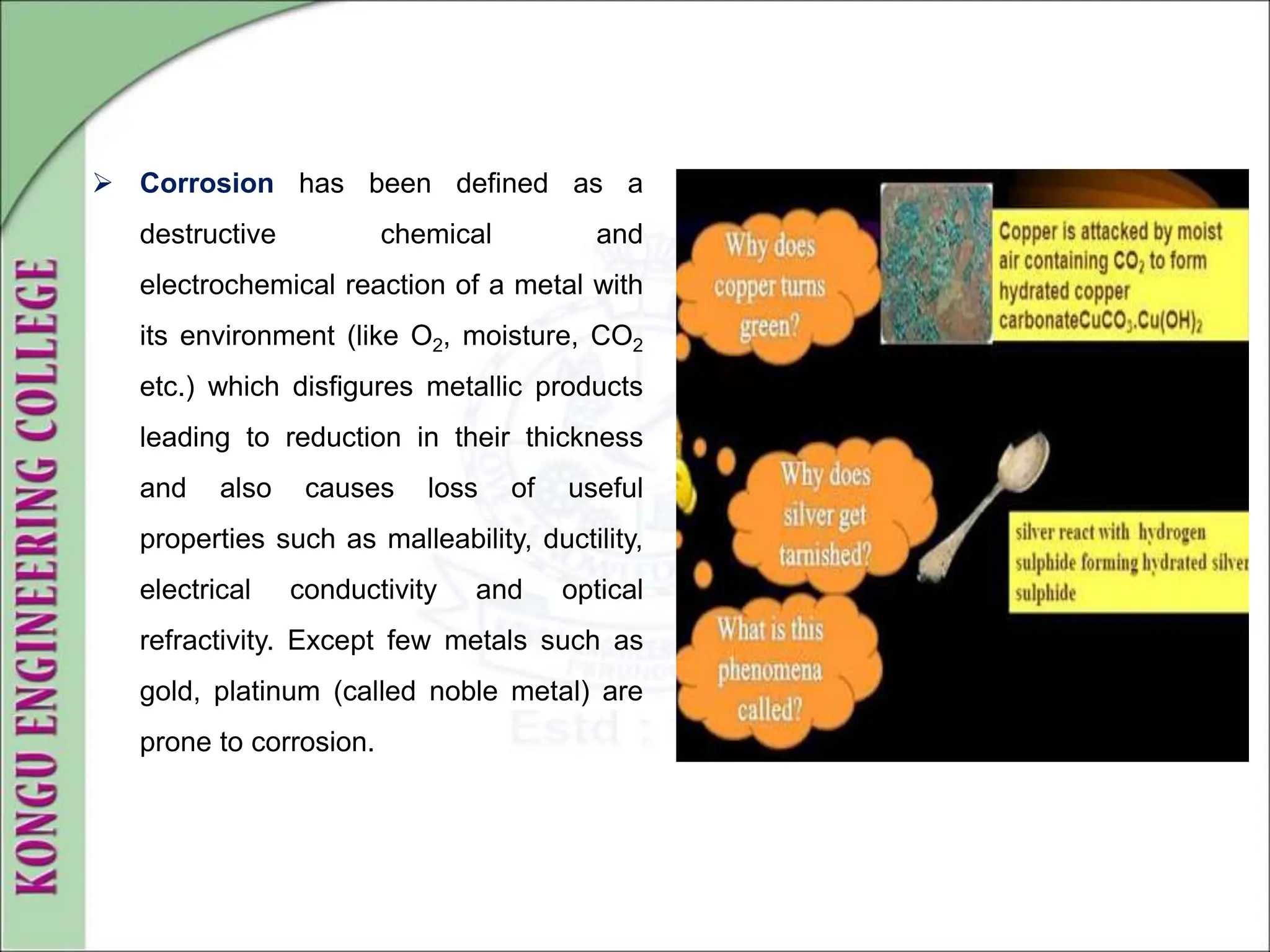  Corrosion has been defined as a
destructive chemical and
electrochemical reaction of a metal with
its environment (like O2, moisture, CO2
etc.) which disfigures metallic products
leading to reduction in their thickness
and also causes loss of useful
properties such as malleability, ductility,
electrical conductivity and optical
refractivity. Except few metals such as
gold, platinum (called noble metal) are
prone to corrosion.
 