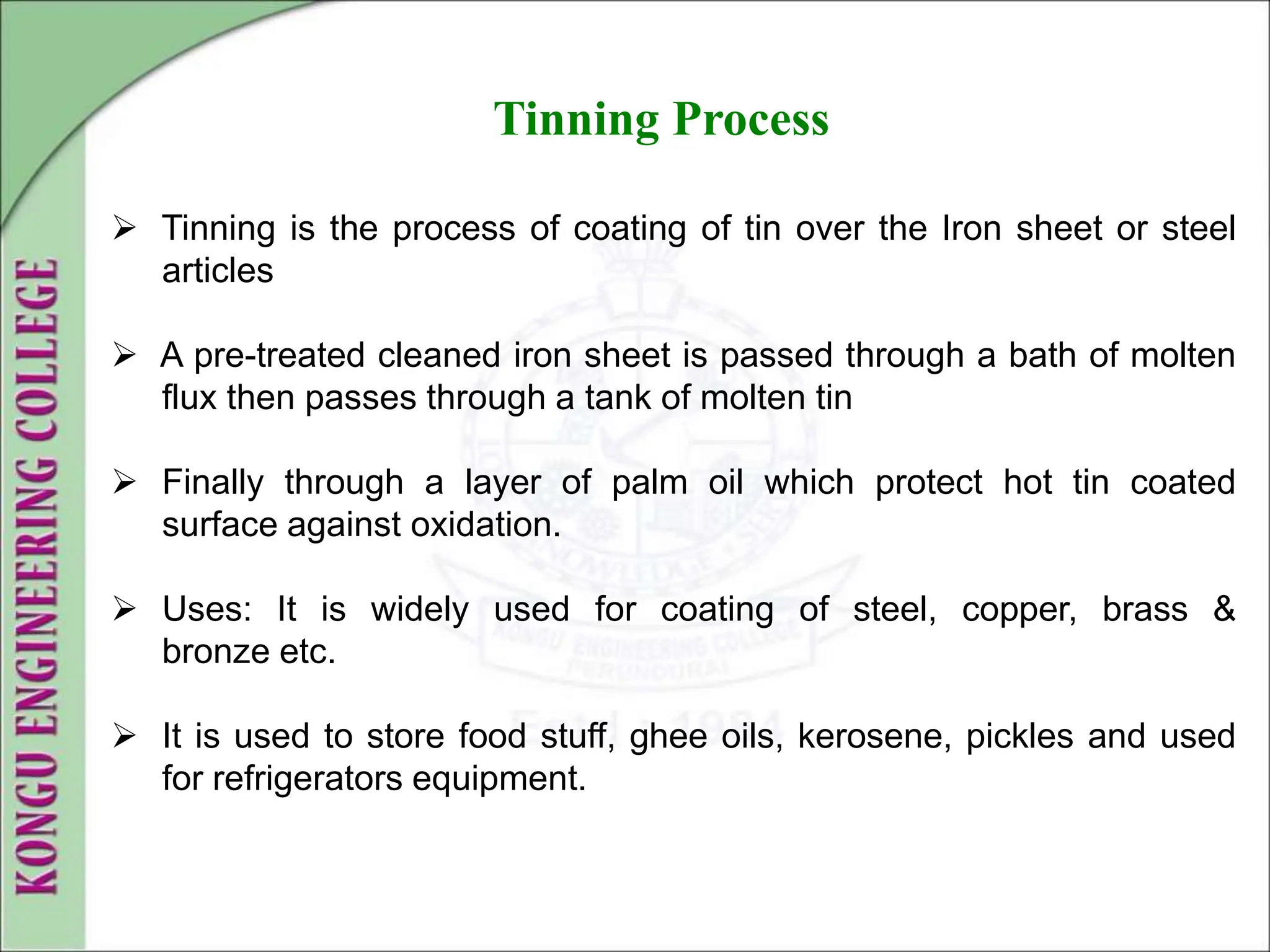 Tinning Process
 Tinning is the process of coating of tin over the Iron sheet or steel
articles
 A pre-treated cleaned iron sheet is passed through a bath of molten
flux then passes through a tank of molten tin
 Finally through a layer of palm oil which protect hot tin coated
surface against oxidation.
 Uses: It is widely used for coating of steel, copper, brass &
bronze etc.
 It is used to store food stuff, ghee oils, kerosene, pickles and used
for refrigerators equipment.
 