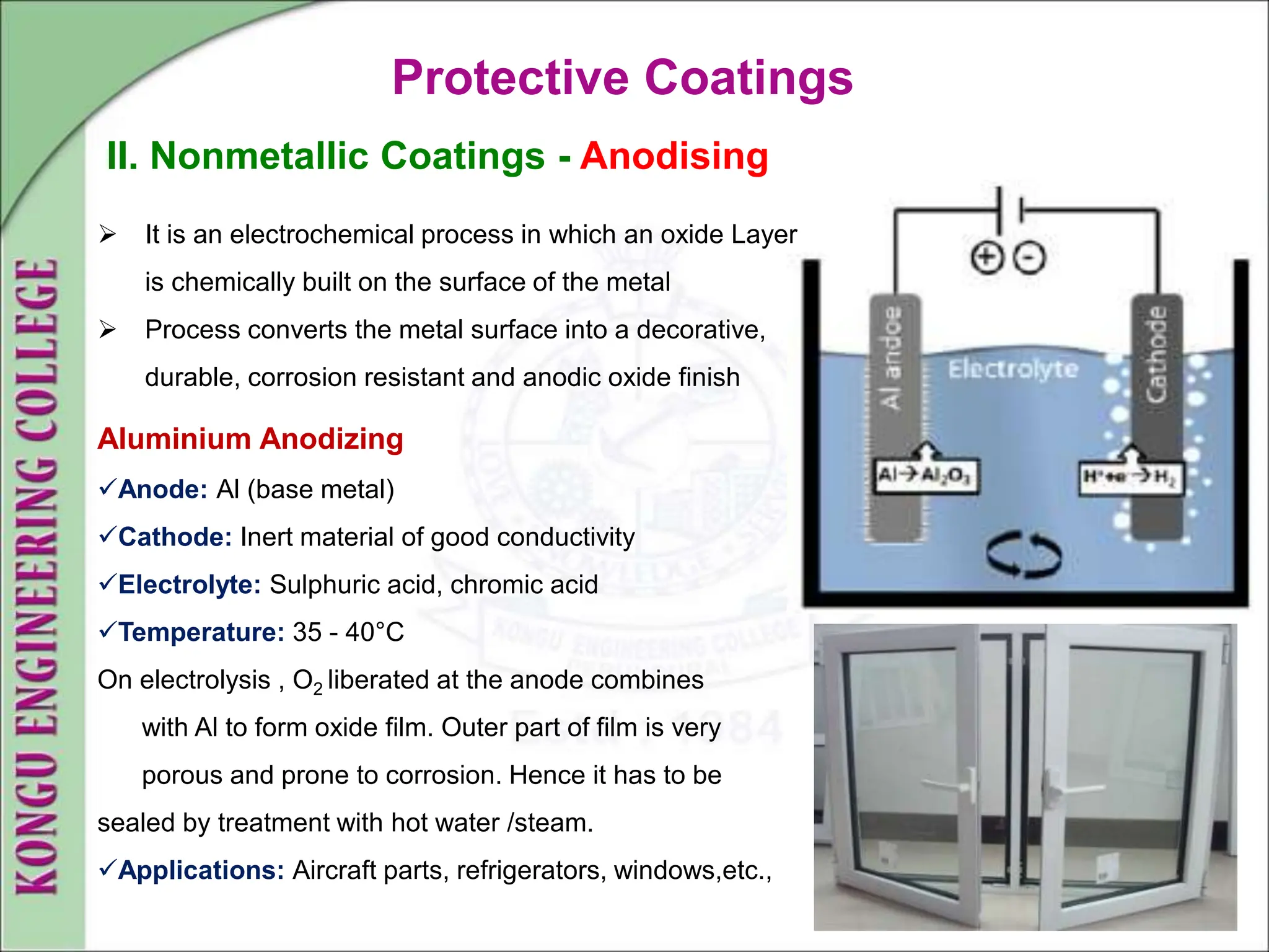 Protective Coatings
II. Nonmetallic Coatings - Anodising
 It is an electrochemical process in which an oxide Layer
is chemically built on the surface of the metal
 Process converts the metal surface into a decorative,
durable, corrosion resistant and anodic oxide finish
Aluminium Anodizing
Anode: Al (base metal)
Cathode: Inert material of good conductivity
Electrolyte: Sulphuric acid, chromic acid
Temperature: 35 - 40°C
On electrolysis , O2 liberated at the anode combines
with Al to form oxide film. Outer part of film is very
porous and prone to corrosion. Hence it has to be
sealed by treatment with hot water /steam.
Applications: Aircraft parts, refrigerators, windows,etc.,
 