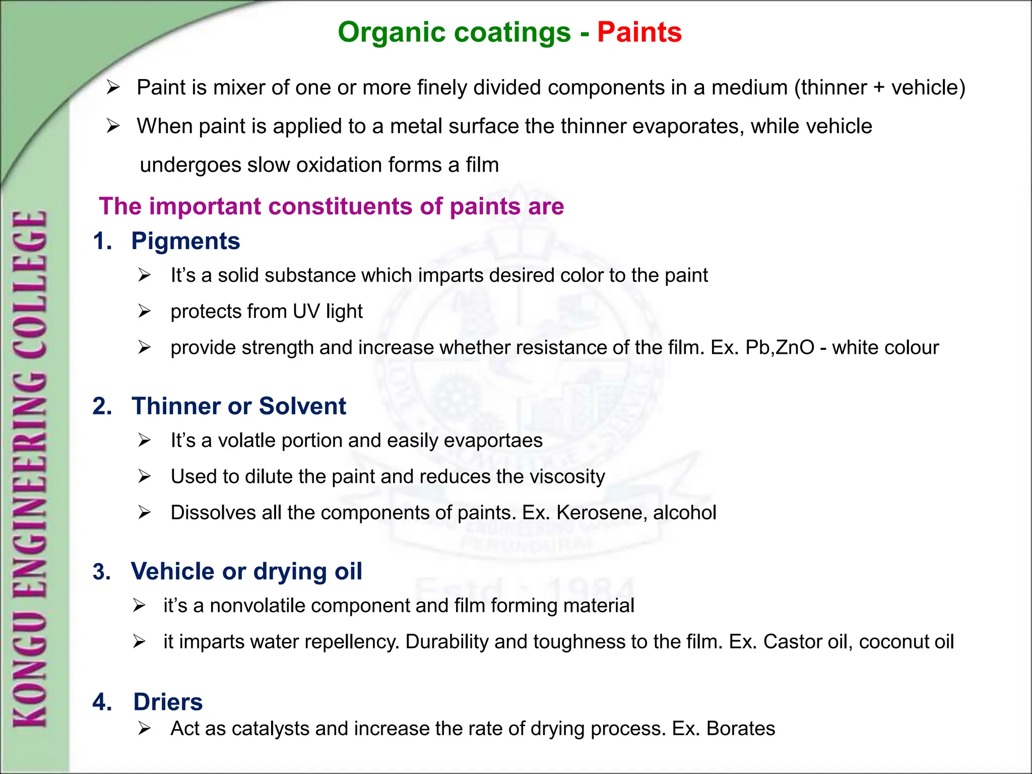 Organic coatings - Paints
 Paint is mixer of one or more finely divided components in a medium (thinner + vehicle)
 When paint is applied to a metal surface the thinner evaporates, while vehicle
undergoes slow oxidation forms a film
The important constituents of paints are
1. Pigments
 It’s a solid substance which imparts desired color to the paint
 protects from UV light
 provide strength and increase whether resistance of the film. Ex. Pb,ZnO - white colour
2. Thinner or Solvent
 It’s a volatle portion and easily evaportaes
 Used to dilute the paint and reduces the viscosity
 Dissolves all the components of paints. Ex. Kerosene, alcohol
3. Vehicle or drying oil
 it’s a nonvolatile component and film forming material
 it imparts water repellency. Durability and toughness to the film. Ex. Castor oil, coconut oil
4. Driers
 Act as catalysts and increase the rate of drying process. Ex. Borates
 
