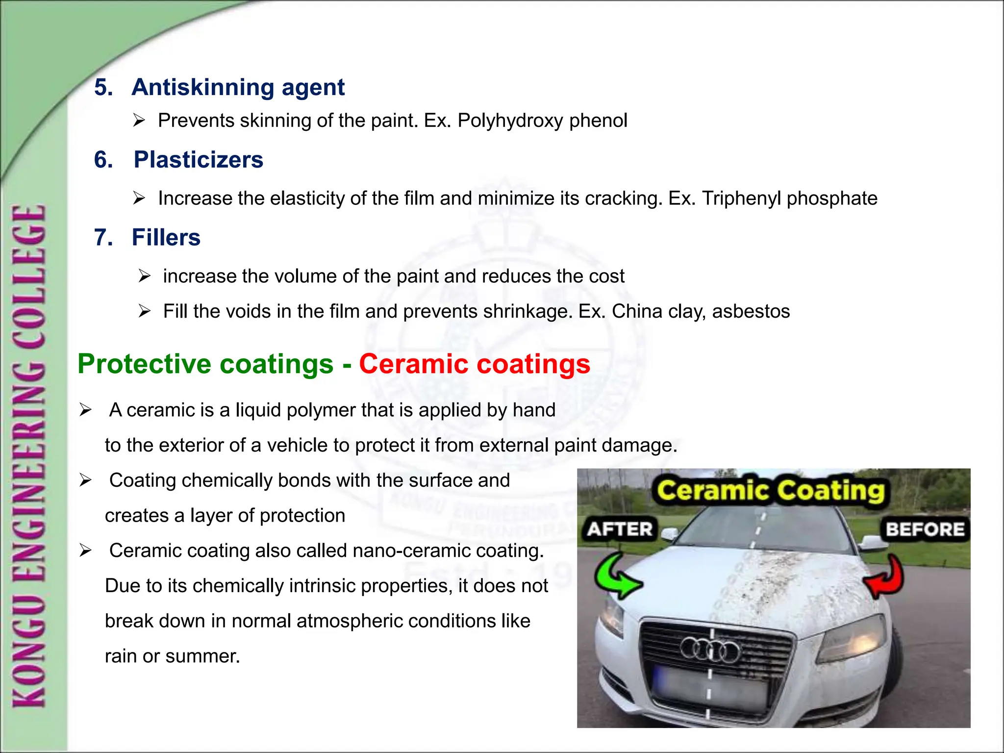 5. Antiskinning agent
 Prevents skinning of the paint. Ex. Polyhydroxy phenol
6. Plasticizers
 Increase the elasticity of the film and minimize its cracking. Ex. Triphenyl phosphate
7. Fillers
 increase the volume of the paint and reduces the cost
 Fill the voids in the film and prevents shrinkage. Ex. China clay, asbestos
Protective coatings - Ceramic coatings
 A ceramic is a liquid polymer that is applied by hand
to the exterior of a vehicle to protect it from external paint damage.
 Coating chemically bonds with the surface and
creates a layer of protection
 Ceramic coating also called nano-ceramic coating.
Due to its chemically intrinsic properties, it does not
break down in normal atmospheric conditions like
rain or summer.
 