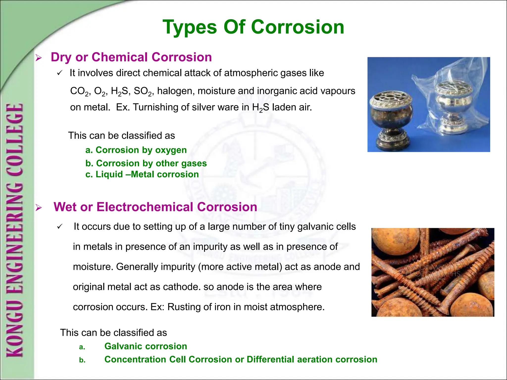 Types Of Corrosion
 Dry or Chemical Corrosion
 It involves direct chemical attack of atmospheric gases like
CO2, O2, H2S, SO2, halogen, moisture and inorganic acid vapours
on metal. Ex. Turnishing of silver ware in H2S laden air.
This can be classified as
a. Corrosion by oxygen
b. Corrosion by other gases
c. Liquid –Metal corrosion
 Wet or Electrochemical Corrosion
 It occurs due to setting up of a large number of tiny galvanic cells
in metals in presence of an impurity as well as in presence of
moisture. Generally impurity (more active metal) act as anode and
original metal act as cathode. so anode is the area where
corrosion occurs. Ex: Rusting of iron in moist atmosphere.
This can be classified as
a. Galvanic corrosion
b. Concentration Cell Corrosion or Differential aeration corrosion
 