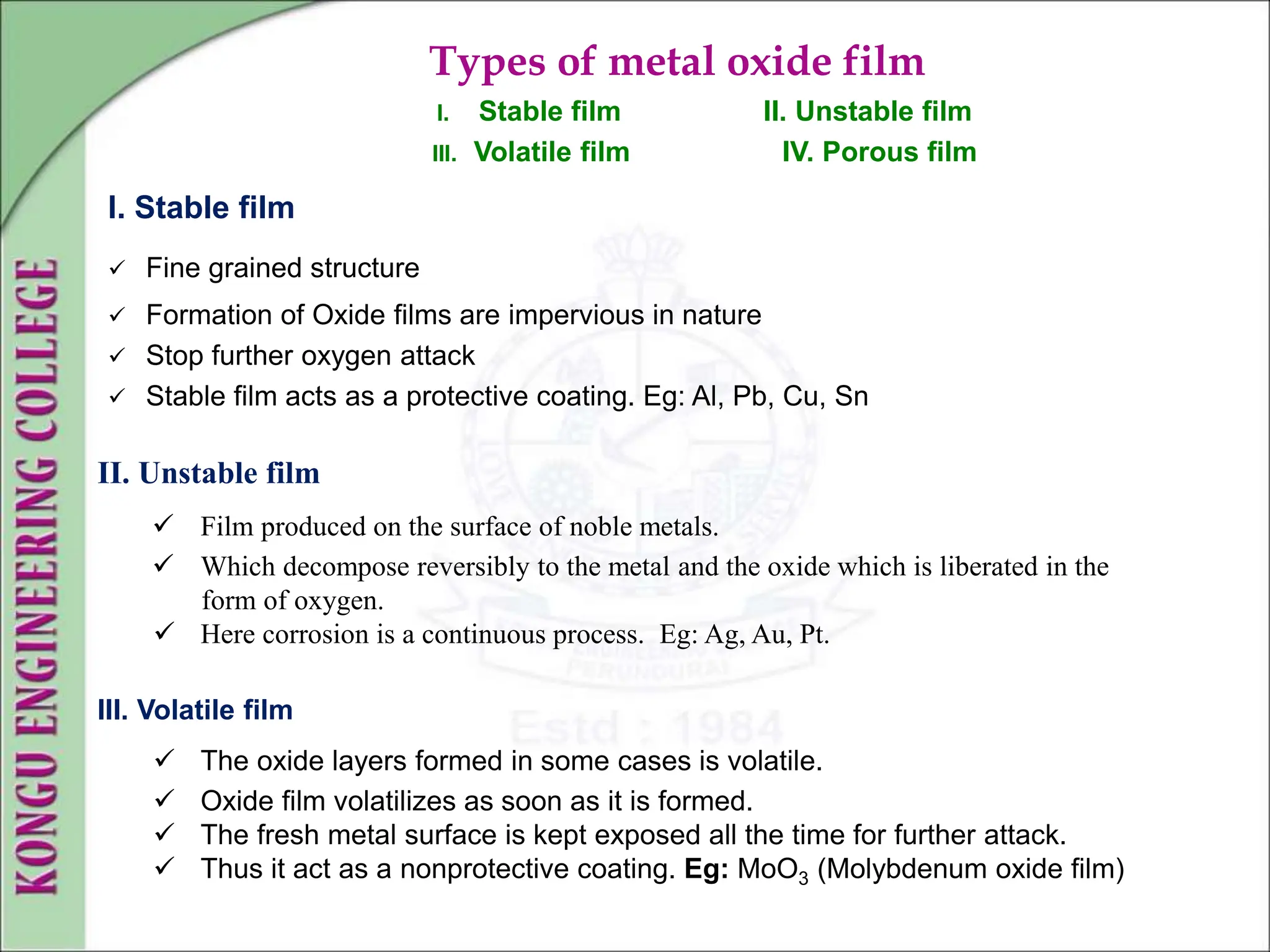 Types of metal oxide film
I. Stable film II. Unstable film
III. Volatile film IV. Porous film
I. Stable film
 Fine grained structure
 Formation of Oxide films are impervious in nature
 Stop further oxygen attack
 Stable film acts as a protective coating. Eg: Al, Pb, Cu, Sn
II. Unstable film
 Film produced on the surface of noble metals.
 Which decompose reversibly to the metal and the oxide which is liberated in the
form of oxygen.
 Here corrosion is a continuous process. Eg: Ag, Au, Pt.
III. Volatile film
 The oxide layers formed in some cases is volatile.
 Oxide film volatilizes as soon as it is formed.
 The fresh metal surface is kept exposed all the time for further attack.
 Thus it act as a nonprotective coating. Eg: MoO3 (Molybdenum oxide film)
 