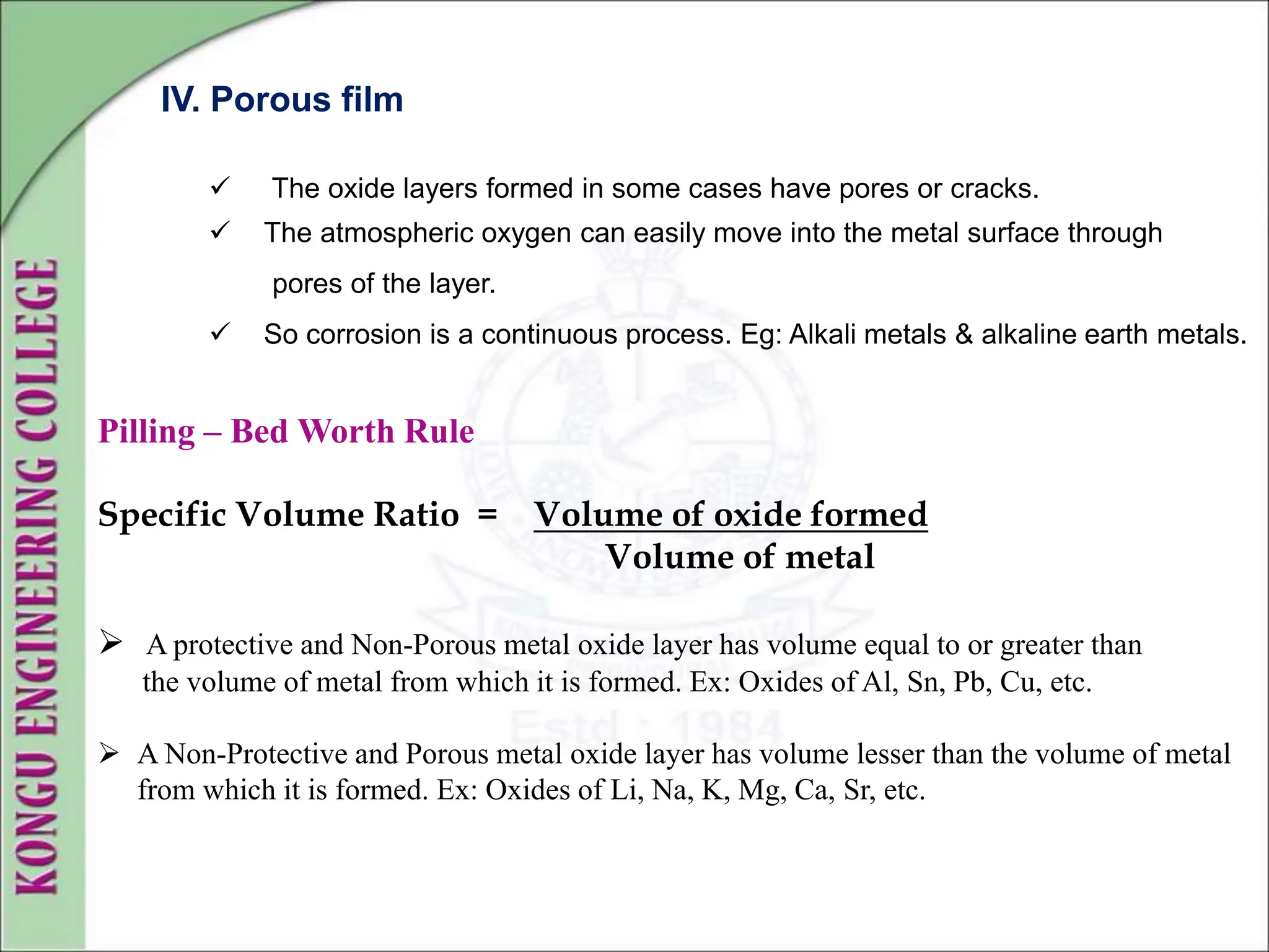 IV. Porous film
 The oxide layers formed in some cases have pores or cracks.
 The atmospheric oxygen can easily move into the metal surface through
pores of the layer.
 So corrosion is a continuous process. Eg: Alkali metals & alkaline earth metals.
Pilling – Bed Worth Rule
Specific Volume Ratio = Volume of oxide formed
Volume of metal
 A protective and Non-Porous metal oxide layer has volume equal to or greater than
the volume of metal from which it is formed. Ex: Oxides of Al, Sn, Pb, Cu, etc.
 A Non-Protective and Porous metal oxide layer has volume lesser than the volume of metal
from which it is formed. Ex: Oxides of Li, Na, K, Mg, Ca, Sr, etc.
 