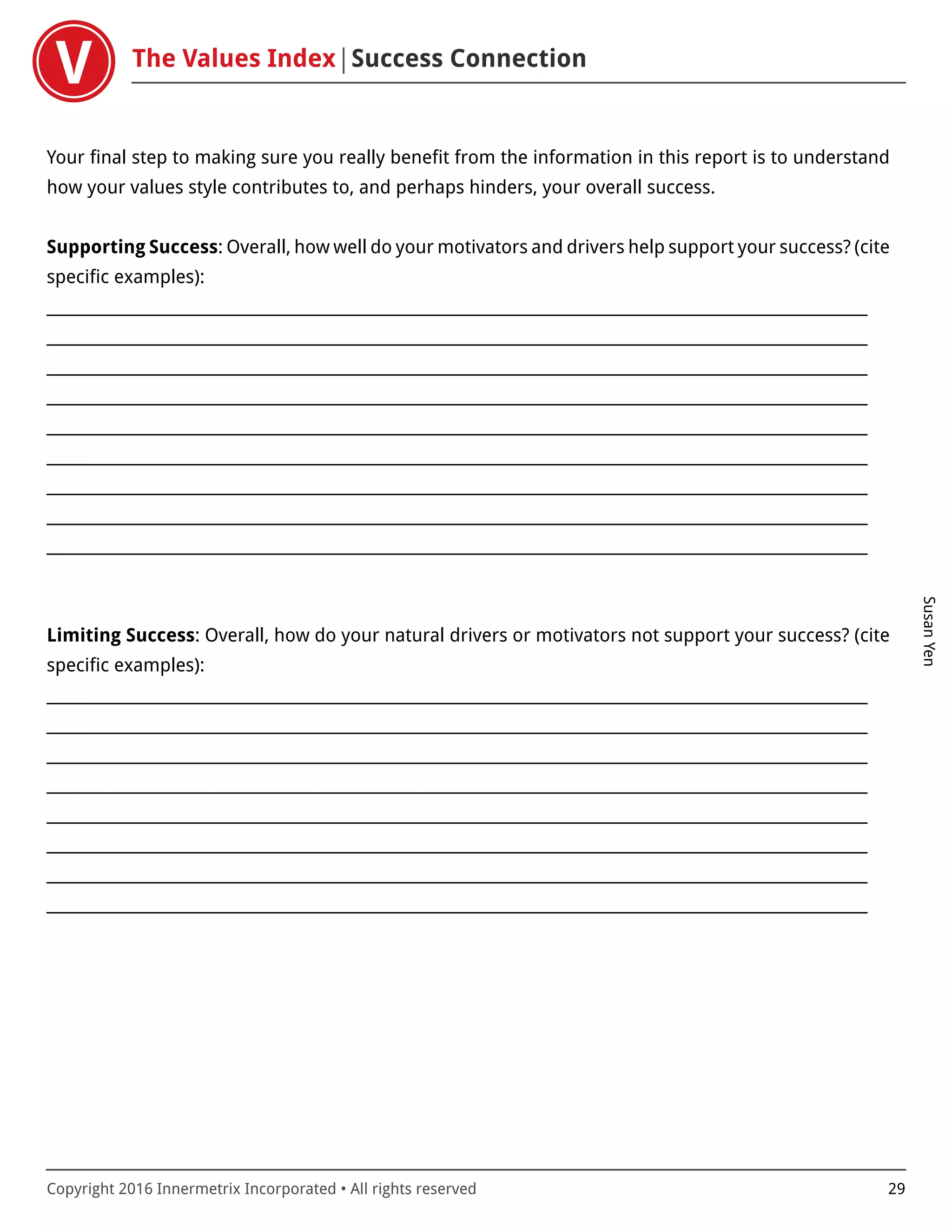 The Values Index Success Connection
SusanYen
Copyright 2016 Innermetrix Incorporated • All rights reserved 29
Your final step to making sure you really benefit from the information in this report is to understand
how your values style contributes to, and perhaps hinders, your overall success.
Supporting Success: Overall, how well do your motivators and drivers help support your success? (cite
specific examples):
___________________________________________________________________________________________________________
___________________________________________________________________________________________________________
___________________________________________________________________________________________________________
___________________________________________________________________________________________________________
___________________________________________________________________________________________________________
___________________________________________________________________________________________________________
___________________________________________________________________________________________________________
___________________________________________________________________________________________________________
___________________________________________________________________________________________________________
Limiting Success: Overall, how do your natural drivers or motivators not support your success? (cite
specific examples):
___________________________________________________________________________________________________________
___________________________________________________________________________________________________________
___________________________________________________________________________________________________________
___________________________________________________________________________________________________________
___________________________________________________________________________________________________________
___________________________________________________________________________________________________________
___________________________________________________________________________________________________________
___________________________________________________________________________________________________________
 